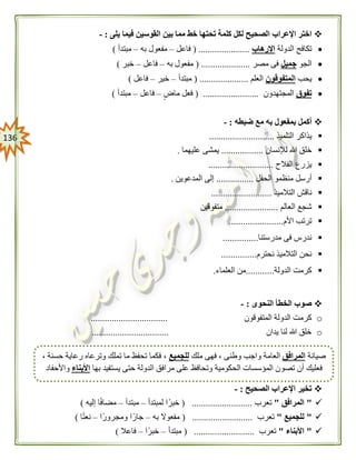036
‫اإلعراب‬ ‫اختر‬‫يلى‬ ‫فيما‬ ‫القوسين‬ ‫بين‬ ‫مما‬ ‫خط‬ ‫تحتها‬ ‫كلمة‬ ‫لكل‬ ‫الصحيح‬:-
‫الدولة‬ ‫تكافح‬‫اإلرهاب‬( ......................‫فاعل‬–‫به‬ ‫مفعول‬–‫مبتدأ‬)
‫الجو‬‫جميل‬‫مصر‬ ‫فى‬( .....................‫به‬ ‫مفعول‬–‫فاعل‬–‫خبر‬)
‫يحب‬‫المتفوقون‬‫العلم‬( .....................‫مبتدأ‬–‫خير‬–‫فاع‬‫ل‬)
‫تفوق‬‫المجتهدون‬( ........................‫ماض‬ ‫فعل‬–‫فاعل‬–‫مبتدأ‬)
‫ضبطه‬ ‫مع‬ ‫به‬ ‫بمفعول‬ ‫أكمل‬:-
‫التلميذ‬ ‫يذاكر‬............................
‫لإلنسان‬ ‫هللا‬ ‫خلق‬..................‫عليهما‬ ‫يمشى‬.
‫الفالح‬ ‫يزرع‬............................
‫أر‬‫الحفل‬ ‫منظمو‬ ‫سل‬................‫المدعوين‬ ‫إلى‬.
‫التالميذ‬ ‫ناقش‬..........................
‫العالم‬ ‫شجع‬.......................‫متفوقين‬
‫األم‬ ‫ترتب‬.......................
‫مدرستنا‬ ‫فى‬ ‫ندرس‬...............
‫نحترم‬ ‫التالميذ‬ ‫نحن‬...............
‫الدولة‬ ‫كرمت‬............‫من‬‫العلماء‬.
‫النحوى‬ ‫الخطأ‬ ‫صوب‬:-
o‫المتفوقون‬ ‫الدولة‬ ‫كرمت‬.................................
o‫يدان‬ ‫لنا‬ ‫هللا‬ ‫خلق‬.................................
‫الصحيح‬ ‫اإلعراب‬ ‫تخير‬:-
"‫المرافق‬"‫ت‬‫عرب‬( ..........................‫لمبتدأ‬ ‫ا‬ً‫خبر‬–‫مبتدأ‬–‫إليه‬ ‫ا‬ً‫ف‬‫مضا‬)
"‫للجميع‬"‫تعرب‬( ..........................‫به‬ ‫مفعوال‬–‫ًا‬‫ر‬‫ومجرو‬ ‫جارًا‬–‫ا‬ً‫ت‬‫نع‬)
"‫األبناء‬"‫تعرب‬( ..........................‫مبتدأ‬–‫ًا‬‫ر‬‫خب‬–‫فاعال‬)
‫صيانة‬‫المرافق‬‫ملك‬ ‫فهى‬ ، ‫وطنى‬ ‫واجب‬ ‫العامة‬‫للجميع‬، ‫حسنة‬ ‫رعاية‬ ‫وترعاه‬ ‫تملك‬ ‫ما‬ ‫تحفظ‬ ‫فكما‬ ،
‫تصو‬ ‫أن‬ ‫فعليك‬‫بها‬ ‫يستفيد‬ ‫حتى‬ ‫الدولة‬ ‫مرافق‬ ‫على‬ ‫وتحافظ‬ ‫الحكومية‬ ‫المؤسسات‬ ‫ن‬‫األبناء‬‫واألحفاد‬
 