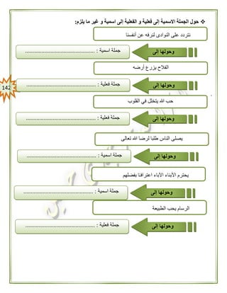 042
‫يلزم‬ ‫ما‬ ‫غير‬ ‫و‬ ‫اسمية‬ ‫إلى‬ ‫الفعلية‬ ‫و‬ ‫فعلية‬ ‫إلى‬ ‫االسمية‬ ‫الجملة‬ ‫حول‬:
.
‫النواد‬ ‫على‬ ‫نتردد‬‫ى‬‫أنفسنا‬ ‫عن‬ ‫لنرفه‬
‫جملة‬‫اسمية‬............................................... : ‫وحولها‬‫إلى‬
‫تعالى‬ ‫هللا‬ ‫لرضا‬ ‫طلبا‬ ‫الناس‬ ‫يصلى‬
‫جملة‬‫اسمية‬............................................... : ‫وحولها‬‫إلى‬
‫أرضه‬ ‫يزرع‬ ‫الفالح‬
‫جملة‬‫فعلية‬............................................... : ‫وحولها‬‫إلى‬
‫القلوب‬ ‫في‬ ‫يتخلل‬ ‫هللا‬ ‫حب‬
‫جملة‬‫فعلية‬........ :....................................... ‫وحولها‬‫إلى‬
‫بفضلهم‬ ‫ا‬ً‫ـ‬‫اعتراف‬ ‫اآلباء‬ ‫األبناء‬ ‫يحترم‬
‫جملة‬‫اسمية‬........................................ :....... ‫وحولها‬‫إلى‬
‫الطبيعة‬ ‫يحب‬ ‫الرسام‬
‫جملة‬‫فعلية‬............................................... : ‫وحولها‬‫إلى‬
 