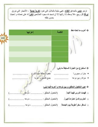 044
‫خط‬ ‫تحته‬ ‫ما‬ ‫أعرب‬
‫يلي‬ ‫ما‬ ‫السابقة‬ ‫العبارة‬ ‫من‬ ‫استخرج‬:
‫مجر‬ ‫و‬ ‫جارا‬‫ورا‬.......................‫مطلقا‬ ‫مفعوال‬‫للنوع‬ ‫مبينا‬........................
‫نوعه‬ ‫بين‬ ‫و‬ ‫حرفا‬......................‫أعربه‬ ‫و‬ ‫تكسير‬ ‫جمع‬.........................
‫يلي‬ ‫فيما‬ ‫أعربه‬ ‫و‬ ‫نوعه‬ ‫بين‬ ‫و‬ ‫المطلق‬ ‫المفعول‬ ‫عين‬:
oً‫ا‬‫أكيد‬ ً‫ا‬‫فهم‬ ‫الدرس‬ ‫فهمت‬.(‫ا‬‫المطلق‬ ‫لمفعول‬.................. :‫نوعه‬ ،).......................
oً‫ا‬‫كبير‬ ً‫ا‬‫احترام‬ َّ‫ى‬‫والد‬ ‫أحترم‬.(‫المطلق‬ ‫المفعول‬.................. :‫نوعه‬ ،).......................
o‫الجمعة‬ ‫يوم‬ ً‫ال‬‫طوي‬ ً‫ا‬‫سفر‬ ‫نسافر‬.(‫المطلق‬ ‫المفعول‬................. :‫نوعه‬ ،...).....................
‫الكلمة‬‫إعرابها‬
‫تزخر‬‫مصر‬‫بالحدائق‬‫الغناء‬‫تغرد‬ ‫التي‬ ‫بالبالبل‬ ‫مليئة‬ ‫فهي‬ ،ً‫ال‬‫جمي‬ ً‫ا‬‫تغريد‬‫تورق‬ ‫التي‬ ‫األشجار‬ ،
‫إيراقا‬‫الخاشعين‬ ‫سجود‬ ‫هلل‬ ‫تسجد‬ ‫أن‬ ‫إال‬ ‫رأيتها‬ ‫إذا‬ ‫يسعك‬ ‫فال‬ ، ‫ربيع‬ ‫كل‬‫شكرا‬‫إعجابا‬ ‫و‬ ‫نعمائه‬ ‫على‬ ‫له‬
‫خلقه‬ ‫بحسن‬
 