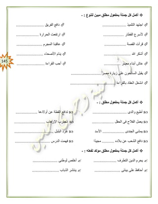 045
‫للنوع‬ ‫مبين‬ ‫مطلق‬ ‫بمفعول‬ ‫جملة‬ ‫كل‬ ‫أكمل‬:-
‫التلميذ‬ ‫اجتهد‬.......................‫الفريق‬ ‫دافع‬...........................
‫القطار‬ ‫ألسرع‬....................‫الحرارة‬ ‫ارتفعت‬......................
‫القصة‬ ‫قرأت‬.....................‫المجرم‬ ‫عاقبنا‬.........................
‫هللا‬ ‫أشكر‬..........................‫األصحاء‬ ‫ينام‬..........................
‫مصر‬ ‫أبناء‬ ‫عاش‬................‫القراءة‬ ‫أحب‬...........................
‫مصر‬ ‫زيارة‬ ‫على‬ ‫السائحون‬ ‫يقبل‬.............................
‫بالقراءة‬ ‫العقاد‬ ‫انشغل‬............................................
‫مطلق‬ ‫بمفعول‬ ‫جملة‬ ‫كل‬ ‫أكمل‬:-
‫والدى‬ ‫أطيع‬.................................‫أوالدها‬ ‫عن‬ ‫القطة‬ ‫تدافع‬.....................
‫الحقل‬ ‫فى‬ ‫الفالح‬ ‫يعمل‬.....................‫اإلرهاب‬ ‫نحارب‬..............................
‫يم‬‫الجندى‬ ‫شى‬.....................‫األسد‬‫البلبل‬ ‫غرد‬......................................
‫بالده‬ ‫عن‬ ‫الشعب‬ ‫دافع‬............‫ًا‬‫د‬‫مجي‬‫الدرس‬ ‫فهمت‬..................................
‫لفعله‬ ‫مؤكد‬ ‫مطلق‬ ‫بمفعول‬ ‫جملة‬ ‫كل‬ ‫أكمل‬:-
‫التطرف‬ ‫الدين‬ ‫يحرم‬......................‫لوطنى‬ ‫أخلص‬........................
‫بيئتى‬ ‫على‬ ‫أحافظ‬.........................‫الذباب‬ ‫ينتشر‬..........................
 