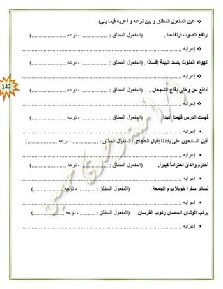 047
‫يلي‬ ‫فيما‬ ‫أعربه‬ ‫و‬ ‫نوعه‬ ‫بين‬ ‫و‬ ‫المطلق‬ ‫المفعول‬ ‫عين‬:
‫ار‬ ‫الصوت‬ ‫ارتفع‬‫ا‬ً‫تفاعـ‬.(‫المطلق‬ ‫المفعول‬.................. :‫نوعه‬ ،).......................
‫إعرابه‬............................................................................................................
‫ًا‬‫د‬‫إفسا‬ ‫البيئة‬ ‫يفسد‬ ‫الملوث‬ ‫الهواء‬.(‫المطلق‬ ‫المفعول‬...... :............‫نوعه‬ ،).......................
‫إعرابه‬............................................................................................................
‫الشجعان‬ ‫دفاع‬ ‫وطنى‬ ‫عن‬ ‫أدافع‬.(‫المطلق‬ ‫المفعول‬.................. :‫نوعه‬ ،......................).
‫إعرابه‬............................................................................................................
‫فهم‬ ‫الدرس‬ ‫فهمت‬‫ا‬ً‫ـ‬ً‫ا‬‫أكيد‬.(‫المطلق‬ ‫المفعول‬.................. :‫نوعه‬ ،).......................
‫إعرابه‬............................................................................................................
‫الحجاج‬ ‫إقبال‬ ‫بالدنا‬ ‫على‬ ‫السائحون‬ ‫أقبل‬( .‫المطلق‬ ‫المفعول‬................. :‫نوعه‬ ،)....................
‫إعرابه‬............................................................................................................
ً‫ا‬‫كبير‬ ً‫ا‬‫احترام‬ َّ‫ى‬‫والد‬ ‫أحترم‬.(‫المطلق‬ ‫المفعول‬.................. :‫نوعه‬ ،).......................
‫إعرابه‬............................................................................................................
‫الجمعة‬ ‫يوم‬ ً‫ال‬‫طوي‬ ً‫ا‬‫سفر‬ ‫نسافر‬.(‫المطلق‬ ‫المفعول‬........... :‫نوعه‬ ،)....................
‫إعرابه‬............................................................................................................
‫الفرسان‬ ‫ركوب‬ ‫الحصان‬ ‫الولدان‬ ‫يركب‬.(‫المطلق‬ ‫المفعول‬.......... :‫نوعه‬ ،).....................
‫إعرابه‬............................................................................................................
 