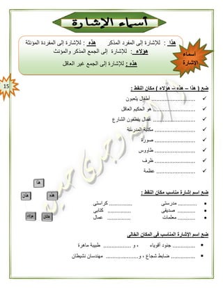 05 ‫ضع‬(‫هذا‬–‫هذه‬–‫هؤالء‬)‫النقط‬ ‫مكان‬:
...........................‫يلعبون‬ ‫أطفال‬
..........................‫العاقل‬ ‫الحكيم‬ ‫هو‬
..........................‫الشارع‬ ‫ينظفون‬ ‫عمال‬
.........................‫المدرسة‬ ‫مكتبة‬
.........................‫صورة‬
.........................‫طاووس‬
.........................‫ظرف‬
........................‫عظمة‬
‫النقط‬ ‫مكان‬ ‫مناسب‬ ‫إشارة‬ ‫اسم‬ ‫ضع‬:
.............‫مدرستى‬................‫كراستى‬
............‫صديقى‬................‫كتابى‬
............‫مع‬‫لمات‬................‫عمال‬
‫الخالى‬ ‫المكان‬ ‫فى‬ ‫المناسب‬ ‫اإلشارة‬ ‫اسم‬ ‫ضع‬
..............‫و‬ ، ‫أقوياء‬ ‫جنود‬.................‫ماهرة‬ ‫طبيبة‬
...............‫و‬ ، ‫شجاع‬ ‫ضابط‬....................‫نشيطان‬ ‫مهندسان‬
‫هذا‬:‫المذكر‬ ‫المفرد‬ ‫إلى‬ ‫لإلشارة‬‫هذه‬:‫المؤنثة‬ ‫المفردة‬ ‫إلى‬ ‫لإلشارة‬
‫هؤالء‬:‫والمؤنث‬ ‫المذكر‬ ‫الجمع‬ ‫إلى‬ ‫لإلشارة‬
‫هذه‬:‫العاقل‬ ‫غير‬ ‫الجمع‬ ‫إلى‬ ‫لإلشارة‬
‫أسماء‬
‫اإلشارة‬
 