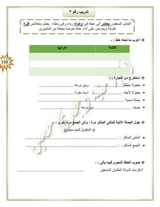 051
‫خط‬ ‫تحته‬ ‫ما‬ ‫أعرب‬:-
‫الكلمة‬‫إعرابها‬
‫العبارة‬ ‫من‬ ‫استخرج‬:-
‫ا‬ً‫ق‬‫مطل‬ ‫مفعوال‬...........................‫نوعه‬ ‫وبين‬................................
‫ألجله‬ ‫مفعوال‬...........................‫ًا‬‫د‬‫مفر‬ ‫ا‬ً‫م‬‫اس‬................................
‫اسمية‬ ‫جملة‬.................................................................................
‫ا‬ً‫ـ‬‫جمع‬..................................‫نوعه‬ ‫بين‬.....................................
‫أخرى‬ ‫مرة‬ ‫الجمع‬ ‫وإلى‬ ، ‫مرة‬ ‫المذكر‬ ‫للمثنى‬ ‫اآلتية‬ ‫الجملة‬ ‫حول‬:-
((‫مجد‬ ‫تلميذ‬ ‫المتفوق‬))
‫المذكر‬ ‫المثنى‬........................................................................................ : :
‫المذكر‬ ‫الجمع‬.............. : :..........................................................................
‫يأتى‬ ‫فيما‬ ‫النحوى‬ ‫الخطأ‬ ‫صوب‬:-
‫ْن‬‫ي‬‫المدبع‬ ‫العالمان‬ ‫الدولة‬ ‫كرمت‬...............................................................
‫رقم‬ ‫تدريب‬٣
‫المخلص‬ ‫العامل‬‫يحضر‬‫فى‬ ‫عمله‬ ‫إلى‬‫إرضاء‬‫وطنه‬ ‫ورقى‬ ‫ربه‬.‫بإخالص‬ ‫يعمل‬‫فترة‬
‫المتميزين‬ ‫من‬ ‫يجعله‬ ‫حرصًا‬ ‫عمله‬ ‫أداء‬ ‫على‬ ‫ويحرص‬ ‫طويلة‬
 