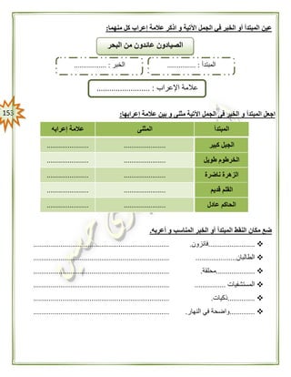 053
‫و‬ ‫اآلتية‬ ‫الجمل‬ ‫في‬ ‫الخبر‬ ‫أو‬ ‫المبتدأ‬ ‫عين‬‫منهما‬ ‫كل‬ ‫إعراب‬ ‫عالمة‬ ‫اذكر‬:
‫المبتدأ‬ ‫اجعل‬‫إعرابها‬ ‫عالمة‬ ‫بين‬ ‫و‬ ‫مثنى‬ ‫اآلتية‬ ‫الجمل‬ ‫فى‬ ‫الخبر‬ ‫و‬:
‫المبتدأ‬‫المثنى‬‫إعرابه‬ ‫عالمة‬
‫كبير‬ ‫الجبل‬............................................
‫طويل‬ ‫الخرطوم‬............................................
‫الزهر‬‫ناضرة‬ ‫ة‬............................................
‫قديم‬ ‫القلم‬............................................
‫عادل‬ ‫الحاكم‬............................................
‫أعربه‬ ‫و‬ ‫المناسب‬ ‫الخبر‬ ‫أو‬ ‫المبتدأ‬ ‫النقط‬ ‫مكان‬ ‫ضع‬.
........................‫فائزون‬.......................................................................
‫الطالبان‬...........................................................................................
....................‫محلقة‬.......................................................................
‫المستشفيات‬......................................................................................
..............‫ذكيات‬.......................................................................
.............‫النهار‬ ‫في‬ ‫واضحة‬.......................................................................
‫البحر‬ ‫من‬ ‫عائدون‬ ‫الصيادون‬
‫المبتدأ‬............... :‫الخبر‬................. :
‫اإلعراب‬ ‫عالمة‬......................... :
 