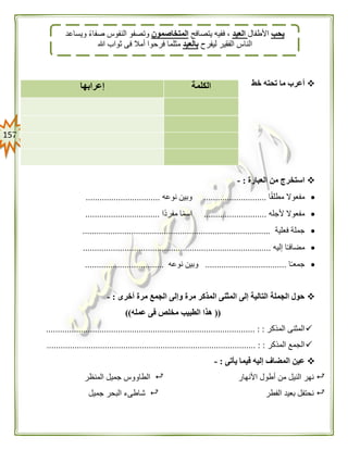 057
‫خط‬ ‫تحته‬ ‫ما‬ ‫أعرب‬
‫العبارة‬ ‫من‬ ‫استخرج‬:-
‫ا‬ً‫ق‬‫مطل‬ ‫مفعوال‬...........................‫نوعه‬ ‫وبين‬................................
‫ألجله‬ ‫مفعوال‬...........................‫ًا‬‫د‬‫مفر‬ ‫ا‬ً‫م‬‫اس‬................................
‫فعلية‬ ‫جملة‬.................................................................................
‫إليه‬ ‫ا‬ً‫ـ‬‫مضاف‬.................................................................................
‫ا‬ً‫ـ‬‫جمع‬...................................‫نوعه‬ ‫وبين‬..................................
‫أخرى‬ ‫مرة‬ ‫الجمع‬ ‫وإلى‬ ‫مرة‬ ‫المذكر‬ ‫المثنى‬ ‫إلى‬ ‫التالية‬ ‫الجملة‬ ‫حول‬:-
((‫عمله‬ ‫فى‬ ‫مخلص‬ ‫الطبيب‬ ‫هذا‬))
‫المذكر‬ ‫المثنى‬:.......................................................................................... :
‫المذكر‬ ‫الجمع‬.......................................................................................... : :
‫يأتى‬ ‫فيما‬ ‫إليه‬ ‫المضاف‬ ‫عين‬:-
‫األ‬ ‫أطول‬ ‫من‬ ‫النيل‬ ‫نهر‬‫نهار‬‫المنظر‬ ‫جميل‬ ‫الطاووس‬
‫الفطر‬ ‫بعيد‬ ‫نحتفل‬‫جميل‬ ‫البحر‬ ‫شاطىء‬
‫الكلمة‬‫إعرابها‬
‫يحب‬‫األطفال‬‫العيد‬‫يتصافح‬ ‫ففيه‬ ،‫المتخاصمون‬‫ويساعد‬ ً‫ء‬‫صفا‬ ‫النفوس‬ ‫وتصفو‬
‫ليفرح‬ ‫الفقير‬ ‫الناس‬‫بالعيد‬‫ثواب‬ ‫فى‬ ‫أمال‬ ‫فرحوا‬ ‫مثلما‬‫هللا‬
 