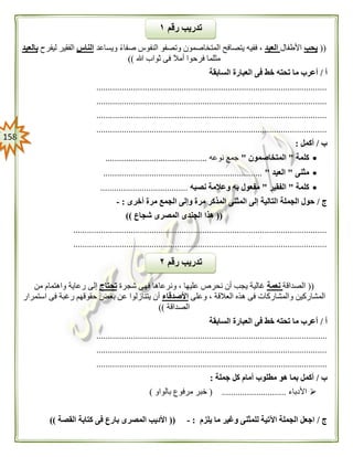 058
((‫يحب‬‫األطفال‬‫العيد‬‫ويساعد‬ ً‫ء‬‫صفا‬ ‫النفوس‬ ‫وتصفو‬ ‫المتخاصمون‬ ‫يتصافح‬ ‫ففيه‬ ،‫الناس‬‫ليفرح‬ ‫الفقير‬‫بالعيد‬
‫فرحو‬ ‫مثلما‬‫هللا‬ ‫ثواب‬ ‫فى‬ ‫أمال‬ ‫ا‬))
‫أ‬/‫السابقة‬ ‫العبارة‬ ‫فى‬ ‫خط‬ ‫تحته‬ ‫ما‬ ‫أعرب‬
....................................................................................................
....................................................................................................
....................................................................................................
....................................................................................................
‫ب‬/‫أكمل‬:
‫كلمة‬"‫المتخاصمون‬"‫نوعه‬ ‫جمع‬............................................
‫مثنى‬"‫العيد‬".....................................................................
‫كلمة‬"‫الفقير‬"‫نصبه‬ ‫وعالمة‬ ‫به‬ ‫مفعول‬......................................
‫ج‬/‫الجم‬ ‫وإلى‬ ‫مرة‬ ‫المذكر‬ ‫المثنى‬ ‫إلى‬ ‫التالية‬ ‫الجملة‬ ‫حول‬‫أخرى‬ ‫مرة‬ ‫ع‬:-
((‫شجاع‬ ‫المصرى‬ ‫الجندى‬ ‫هذا‬))
..............................................................................................................
..............................................................................................................
((‫الصداقة‬‫نعمة‬‫شجرة‬ ‫فهى‬ ‫ونرعاها‬ ، ‫عليها‬ ‫نحرص‬ ‫أن‬ ‫يجب‬ ‫غالية‬‫تحتاج‬‫من‬ ‫واهتمام‬ ‫رعاية‬ ‫إلى‬
‫وعلى‬ ، ‫العالقة‬ ‫هذه‬ ‫فى‬ ‫والمشاركات‬ ‫المشاركين‬‫األصدقاء‬‫استمرار‬ ‫فى‬ ‫رغبة‬ ‫حقوقهم‬ ‫بعض‬ ‫عن‬ ‫يتنازلوا‬ ‫أن‬
‫الصداقة‬))
‫أ‬/‫السابقة‬ ‫العبارة‬ ‫فى‬ ‫خط‬ ‫تحته‬ ‫ما‬ ‫أعرب‬
....................................................................................................
....................................................................................................
....................................................................................................
‫ب‬/‫جملة‬ ‫كل‬ ‫أمام‬ ‫مطلوب‬ ‫هو‬ ‫بما‬ ‫أكمل‬:
‫األدباء‬( ............................‫بالواو‬ ‫مرفوع‬ ‫خبر‬)
‫ج‬/‫يلزم‬ ‫ما‬ ‫وغير‬ ‫للمثنى‬ ‫اآلتية‬ ‫الجملة‬ ‫اجعل‬:-((‫القصة‬ ‫كتابة‬ ‫فى‬ ‫بارع‬ ‫المصرى‬ ‫األديب‬))
‫رقم‬ ‫تدريب‬١
‫رقم‬ ‫تدريب‬٠
 
