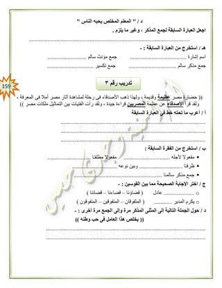 059
‫د‬" /‫ا‬ ‫يحبه‬ ‫المخلص‬ ‫المعلم‬‫لناس‬"
‫يلزم‬ ‫ما‬ ‫وغير‬ ، ‫المذكر‬ ‫لجمع‬ ‫السابقة‬ ‫العبارة‬ ‫اجعل‬.
...............................................................................................................
‫هـ‬/‫السابقة‬ ‫العبارة‬ ‫من‬ ‫استخرج‬:-
‫إشارة‬ ‫اسم‬.......................................‫سالم‬ ‫مؤنث‬ ‫جمع‬...........................
‫سالم‬ ‫مذكر‬ ‫جمع‬.................................‫تكسير‬ ‫جمع‬................................
((‫مصر‬ ‫حضارة‬‫عظيمة‬، ‫المعرفة‬ ‫فى‬ ‫أمال‬ ‫مصر‬ ‫آثار‬ ‫لمشاهدة‬ ‫رحلة‬ ‫فى‬ ‫األصدقاء‬ ‫ذهب‬ ‫ولهذا‬ ، ‫وقديمة‬
‫قرأ‬ ‫ولقد‬‫األصد‬‫قاء‬‫عظمة‬ ‫عن‬‫المصريين‬‫مصر‬ ‫ملكات‬ ‫التماثيل‬ ‫بين‬ ‫الفتيات‬ ‫رأت‬ ‫ولقد‬ ، ‫جيدة‬ ‫قراءة‬))
‫أ‬/‫السابقة‬ ‫العبارة‬ ‫فى‬ ‫خط‬ ‫تحته‬ ‫ما‬ ‫أعرب‬
....................................................................................................
....................................................................................................
....................................................................................................
‫ب‬/‫السابقة‬ ‫الفقرة‬ ‫من‬ ‫استخرج‬:
‫ألجله‬ ‫مفعوال‬................................‫مطل‬ ‫مفعوال‬‫ا‬ً‫ـ‬‫ق‬..............................
‫ا‬ً‫ـ‬‫ظرف‬..............................‫نوعه‬ ‫وبين‬...............................
‫ا‬ً‫ـ‬‫سالم‬ ‫مذكر‬ ‫جمع‬.............................................................
‫ج‬/‫القوسين‬ ‫بين‬ ‫مما‬ ‫الصحيحة‬ ‫اإلجابة‬ ‫اختر‬:-
o.....................‫عادل‬(‫قضاؤنا‬–‫قضاءنا‬–‫قضائنا‬)
o‫المدير‬ ‫يكرم‬( ............‫المثفوقان‬–‫المتفوقين‬–‫المتفوقون‬)
‫د‬/‫أخرى‬ ‫مرة‬ ‫الجمع‬ ‫وإلى‬ ‫مرة‬ ‫المذكر‬ ‫المثنى‬ ‫إلى‬ ‫التالية‬ ‫الجملة‬ ‫حول‬:-
((‫وطنه‬ ‫حب‬ ‫فى‬ ‫العامل‬ ‫هذا‬ ‫يخلص‬))
..............................................................................................................
..............................................................................................................
‫رقم‬ ‫تدريب‬٣
 