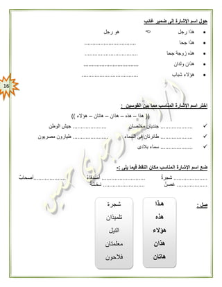 06
‫غائ‬ ‫ضمير‬ ‫إلى‬ ‫اإلشارة‬ ‫اسم‬ ‫حول‬‫ب‬
‫رجل‬ ‫هذا‬‫رجل‬ ‫هو‬
‫جحا‬ ‫هذا‬................................
‫جحا‬ ‫زوجة‬ ‫هذه‬.................................
‫ولدان‬ ‫هذان‬..................................
‫هؤالء‬‫شباب‬...................................
‫القوسين‬ ‫بين‬ ‫مما‬ ‫المناسب‬ ‫اإلشارة‬ ‫اسم‬ ‫اختر‬:
((‫هذا‬–‫هذه‬–‫هذان‬–‫هاتان‬–‫هؤالء‬))
....................‫مخلصان‬ ‫جنديان‬.....................‫الوطن‬ ‫جيش‬
....................‫طائرتان‬‫السماء‬ ‫فى‬......................‫مصريون‬ ‫طيارون‬
....................‫بالدى‬ ‫سماء‬
‫يلى‬ ‫فيما‬ ‫النقط‬ ‫مكان‬ ‫المناسب‬ ‫اإلشارة‬ ‫اسم‬ ‫ضع‬:-
.....................ٌ‫ة‬‫شجر‬...........................ُ‫ء‬‫أصدقا‬....................ٌ‫أصحاب‬
...................ٌ‫غصن‬..........................ٌ‫نـخـلـة‬
‫صل‬:‫هـذا‬
‫هذ‬‫ه‬
‫هؤالء‬
‫هذان‬
‫هاتان‬
‫شجرة‬
‫تلميذان‬
‫النيل‬
‫معلمتان‬
‫فالحون‬
 