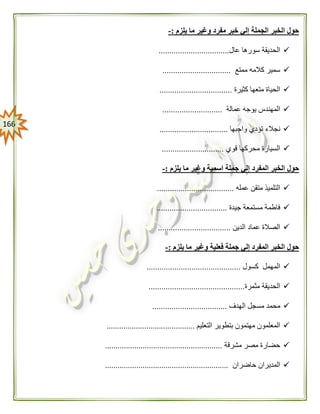 066
‫يلزم‬ ‫ما‬ ‫وغير‬ ‫مفرد‬ ‫خبر‬ ‫إلي‬ ‫الجملة‬ ‫الخبر‬ ‫حول‬:-
‫عال‬ ‫سورها‬ ‫الحديقة‬.................................
‫ممتع‬ ‫كالمه‬ ‫سمير‬................................
‫كثيرة‬ ‫متعها‬ ‫الحياة‬..................................
‫عمالة‬ ‫يوجه‬ ‫المهندس‬............................
‫واجبها‬ ‫تؤدي‬ ‫نجالء‬................................
‫قوي‬ ‫محركها‬ ‫السيارة‬.............................
‫المفرد‬ ‫الخبر‬ ‫حول‬‫يلزم‬ ‫ما‬ ‫وغير‬ ‫اسمية‬ ‫جملة‬ ‫إلي‬:-
‫عمله‬ ‫متقن‬ ‫التلميذ‬....................................
‫جيدة‬ ‫مستمعة‬ ‫فاطمة‬.................................
‫الدين‬ ‫عماد‬ ‫الصالة‬..................................
‫ما‬ ‫وغير‬ ‫فعلية‬ ‫جملة‬ ‫إلي‬ ‫المفرد‬ ‫الخبر‬ ‫حول‬‫يلزم‬:-
‫كسول‬ ‫المهمل‬............................................
‫مثمرة‬ ‫الحديقة‬.............................................
‫الهدف‬ ‫مسجل‬ ‫محمد‬...................................
‫التعليم‬ ‫بتطوير‬ ‫مهتمون‬ ‫المعلمون‬..........................................
‫مشرقة‬ ‫مصر‬ ‫حضارة‬........................................................
‫حاضران‬ ‫المديران‬...........................................................
 