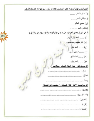 069
‫المن‬ ‫الخبر‬ ‫بوضع‬ ‫اآلتية‬ ‫الجمل‬ ‫أكمل‬‫بالشكل‬ ‫الضبط‬ ‫مع‬ ‫أخواتها‬ ‫إحدى‬ ‫أو‬ ‫لكان‬ ‫اسب‬:
(‫أ‬)‫الكتاب‬ ‫صار‬........
(‫ب‬)‫البحر‬ ‫كان‬........
(‫ج‬)‫م‬‫العال‬ ‫أصبح‬........
(‫د‬)‫الجو‬ ‫ليس‬...........
‫بالشكل‬ ‫والخبر‬ ‫االسم‬ ‫واضبط‬ ‫اآلتية‬ ‫الجمل‬ ‫على‬ ‫أخواتها‬ ‫إحدى‬ ‫أو‬ ‫كان‬ ‫أدخل‬:
(‫أ‬........ )‫كثيرة‬ ‫المصانع‬.
(‫ب‬)‫معلم‬ ‫أنتم‬‫مخلصون‬ ‫ون‬
(‫ج‬........ )‫نافع‬ ‫العلم‬.
(‫د‬........ )‫ضار‬ ‫الجهل‬.
(‫هـ‬........ )‫ثلج‬ ‫الماء‬.
(‫و‬....... ).‫بارد‬ ‫الجو‬.
‫يأتي‬ ‫ما‬ ‫أعرب‬:ً‫ا‬‫كبير‬ ‫رجال‬ ‫الصغير‬ ‫الطفل‬ ‫صار‬.
‫صار‬.................................................... :
‫الطفل‬............................ :............................
ً‫ال‬‫رج‬.......................................................... :
‫اآلتية‬ ‫الجملة‬ ‫أعرب‬:‫المدينة‬ ‫إلى‬ ‫متجهين‬ ‫المسافرون‬ ‫كان‬.
(‫كان‬................................................................... : )
(‫المسافرون‬.......... : )................................................
(‫متجهين‬............................................................. : )
(‫إلى‬.................................................................. :)
(‫المدينة‬............................................ : ).................
 