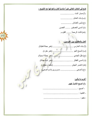 073
ً‫ا‬‫مناسب‬ ً‫ا‬‫خبر‬ ‫الخالي‬ ‫المكان‬ ‫في‬ ‫ضع‬‫التنويع‬ ‫مع‬ ‫وأخواتها‬ ‫لكان‬:
(‫أ‬)‫الماء‬ ‫صار‬.......................
(‫ب‬)‫العامل‬ ‫بات‬....................
(‫ج‬)‫الغشاش‬ ‫ليس‬..................
(‫د‬)‫العصفور‬ ‫أمسى‬........‫الغصن‬.
(‫هـ‬)‫الرحمة‬ ‫كانت‬........‫القلوب‬.
‫القوسين‬ ‫بين‬ ‫بالمطلوب‬ ‫أكمل‬:
(‫أ‬)‫الحارس‬ ‫بات‬( ..................................‫ف‬ ‫جملة‬ ‫خبر‬‫علية‬.)
(‫ب‬)‫الجو‬ ‫أصبح‬( ..................................‫مفرد‬ ‫خبر‬.)
(‫ج‬)‫الجندي‬ ‫ظل‬( ..................................‫اسمية‬ ‫جملة‬ ‫خبر‬.)
(‫د‬)‫القطار‬ ‫أمسى‬( .................................‫جملة‬ ‫شبه‬ ‫خبر‬.)
(‫هـ‬)‫الجيش‬ ‫انتصر‬( ..............................‫مطلق‬ ‫مفعول‬.)
(‫ح‬)‫أضحى‬..........................‫مسرورين‬(‫أضحى‬ ‫اسم‬.)
‫يأتي‬ ‫ما‬ ‫أعرب‬:
(‫أ‬)‫يفهم‬ ‫التلميذ‬ ‫أصبح‬.
-‫أصبح‬......................................................... :
-‫التلميذ‬.......................................................... :
-‫يفهم‬................................................... :.........
 