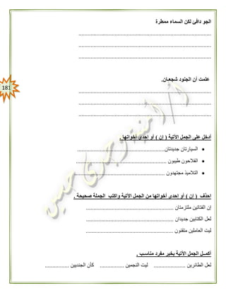 080
‫ممطرة‬ ‫السماء‬ ‫لكن‬ ‫دافئ‬ ‫الجو‬
........................................................................................
........................................................................................
........................................................................................
‫شجعـان‬ ‫الجنود‬ ‫أن‬ ‫علمت‬.
........................................................................................
........................................................................................
........................................................................................
‫اآلتية‬ ‫الجمل‬ ‫على‬ ‫أدخل‬(‫إن‬)‫إحدى‬ ‫أو‬‫أخواتها‬.
‫جديدتان‬ ‫السيارتان‬..........................................................
‫طيبون‬ ‫الفالحون‬............................................................
‫مجتهدون‬ ‫التالميذ‬............................................................
‫احذف‬(‫إن‬)‫صحيحة‬ ‫الجملة‬ ‫واكتب‬ ‫اآلتية‬ ‫الجمل‬ ‫من‬ ‫أخواتها‬ ‫إحدى‬ ‫أو‬.
‫ملتزمتان‬ ‫الفتاتين‬ ‫إن‬..........................................................
‫جديدان‬ ‫الكتابين‬ ‫لعل‬..........................................................
‫متقنون‬ ‫العاملين‬ ‫ليت‬..........................................................
‫مناسـب‬ ‫مفرد‬ ‫بخبر‬ ‫اآلتية‬ ‫الجمل‬ ‫أكمــل‬.
‫الطائرين‬ ‫لعل‬.....................‫النجمين‬ ‫ليت‬................‫الجنديين‬ ‫كأن‬................
 