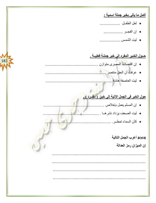 083
‫اسمية‬ ‫جملة‬ ‫بخبر‬ ‫يأتى‬ ‫ما‬ ‫أكمل‬:
‫الطفــل‬ ‫لعل‬....................
‫الفجــر‬ ‫إن‬...................
‫الشمـس‬ ‫ليت‬....................
‫فعليــة‬ ‫جملـة‬ ‫خبر‬ ‫إلى‬ ‫المفرد‬ ‫الخـبر‬ ‫حــول‬.
‫متوازن‬ ‫المصرى‬ ‫اقتصادنا‬ ‫إن‬....................................................
‫منتصر‬ ‫الحق‬ ‫أن‬ ‫عرفت‬............................................................
‫هادئة‬ ‫العاصفة‬ ‫ليت‬..................................................................
‫خبر‬ ‫إلى‬ ‫اآلتية‬ ‫الجمل‬ ‫فى‬ ‫الخبر‬ ‫حول‬(‫مفــرد‬. )
‫بإخالص‬ ‫يعمل‬ ‫المسلم‬ ‫إن‬............................................................
‫ليت‬‫نشرهــا‬ ‫يزداد‬ ‫الصحف‬....................................................... .
‫تمطــر‬ ‫السماء‬ ‫كأن‬................................................................. .
‫التالية‬ ‫الجمل‬ ‫أعرب‬
‫العدالة‬ ‫رمز‬ ‫الميزان‬ ‫إن‬
............................................................................................
............................................................................................
...........................................................................................
...........................................................................................
 