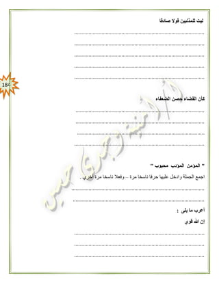 084
‫صادقا‬ ‫قوال‬ ‫للمذنبين‬ ‫ليت‬
...........................................................................................
...........................................................................................
...........................................................................................
...........................................................................................
...........................................................................................
‫الضعفاء‬ ‫حصن‬ ‫القضاء‬ ‫كأن‬
..........................................................................................
..........................................................................................
.........................................................................................
...........................................................................................
"‫محبوب‬ ‫المؤدب‬ ‫المؤمن‬"
‫مرة‬ ‫ناسخا‬ ‫حرفا‬ ‫عليها‬ ‫وادخل‬ ‫الجملة‬ ‫اجمع‬–‫ناسخا‬ ‫وفعال‬‫أخري‬ ‫مرة‬.
.............................................................................................
............................................................................................
‫يلى‬ ‫ما‬ ‫أعرب‬:
‫قوي‬ ‫هللا‬ ‫إن‬
...........................................................................................
...........................................................................................
...........................................................................................
 