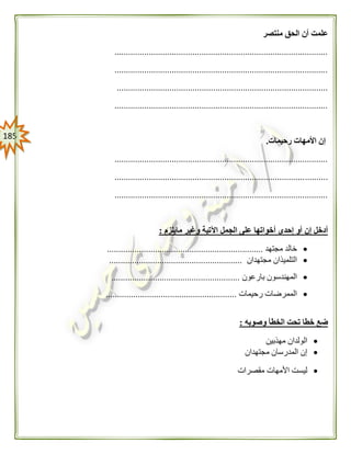 085
‫أن‬ ‫علمت‬‫منتصر‬ ‫الحق‬
.............................................................................................
.............................................................................................
............................................................................................
.............................................................................................
‫رحيمات‬ ‫األمهات‬ ‫إن‬.
.............................................................................................
.............................................................................................
.............................................................................................
‫مايلزم‬ ‫وغير‬ ‫اآلتية‬ ‫الجمل‬ ‫على‬ ‫أخواتها‬ ‫إحدى‬ ‫أو‬ ‫إن‬ ‫أدخل‬:
‫مجتهد‬ ‫خالد‬....................................................................
‫مجتهدان‬ ‫التلميذان‬..........................................................
‫بارعون‬ ‫المهندسون‬........................................................
‫رحيمات‬ ‫الممرضات‬.........................................................
‫وصوبه‬ ‫الخطأ‬ ‫تحت‬ ‫خطا‬ ‫ضع‬:
‫مهذبين‬ ‫الولدان‬
‫مجتهدان‬ ‫المدرسان‬ ‫إن‬
‫مقصرات‬ ‫األمهات‬ ‫ليست‬
 