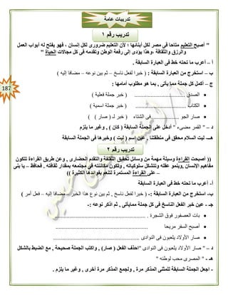 087
"‫أصبح‬‫التعليم‬‫العمل‬ ‫أبواب‬ ‫له‬ ‫يفتح‬ ‫فهو‬ ، ‫إنسان‬ ‫لكل‬ ‫ضرورى‬ ‫التعليم‬ ‫ألن‬ ‫؛‬ ‫أبنائها‬ ‫لكل‬ ‫مصر‬ ‫فى‬ ‫متاحا‬
‫مجاالت‬ ‫كل‬ ‫فى‬ ‫وتقدمه‬ ‫الوطن‬ ‫رفعة‬ ‫إلى‬ ‫يؤدى‬ ‫،وهذا‬ ‫والثقافة‬ ‫والرزق‬‫الحياة‬"
‫أ‬–‫خط‬ ‫تحته‬ ‫ما‬ ‫أعرب‬‫السابقة‬ ‫العبارة‬ ‫فى‬.
‫ب‬–‫السابقة‬ ‫العبارة‬ ‫من‬ ‫استخرج‬:(‫ناسخ‬ ‫لفعل‬ ‫خبرا‬–‫نوعه‬ ‫بين‬ ‫ثم‬–‫إليه‬ ‫مضافا‬)
‫ج‬–‫يأتى‬ ‫مما‬ ‫جملة‬ ‫كل‬ ‫أكمل‬,‫أمامها‬ ‫مطلوب‬ ‫هو‬ ‫بما‬:
‫الصدق‬( ..................................‫فعلية‬ ‫جملة‬ ‫خبر‬)
‫الكتاب‬..................................(‫اسمية‬ ‫جملة‬ ‫خبر‬)
‫الجو‬ ‫صار‬...................‫الشتاء‬ ‫فى‬(‫لـ‬ ‫خبر‬(‫صار‬) )
‫د‬–"‫مضىء‬ ‫القمر‬"‫السابقة‬ ‫الجملة‬ ‫على‬ ‫أدخل‬(‫كان‬),‫يلزم‬ ‫ما‬ ‫وغير‬
‫هــ‬-‫منطقتنا‬ ‫فى‬ ‫محقق‬ ‫السالم‬ ‫ليت‬.‫اسم‬ ‫عين‬(‫ليت‬)‫السابقة‬ ‫الجملة‬ ‫فى‬ ‫وخبرها‬
((‫أصبحت‬‫القراء‬‫م‬ ‫وسيلة‬ ‫ة‬‫الحضارى‬ ‫والتقدم‬ ‫الثقلفة‬ ‫تحقيق‬ ‫وسائل‬ ‫من‬ ‫همة‬,‫تتكون‬ ‫القراءة‬ ‫طريق‬ ‫وعن‬
‫اإلنسان‬ ‫مفاهيم‬,‫سلوكياته‬ ‫وتتشكل‬ ‫عقله‬ ‫وينمو‬,‫ثقافته‬ ‫بمقدار‬ ‫مجتمعه‬ ‫فى‬ ‫مكاننته‬ ‫وتكون‬.‫فحافظ‬–‫بنى‬ ‫يا‬
–‫على‬‫القراءة‬‫الكثيرة‬ ‫بفوائدها‬ ‫لتنعم‬ ‫المستمرة‬))
‫أ‬-‫السابقة‬ ‫العبارة‬ ‫فى‬ ‫خط‬ ‫تحته‬ ‫ما‬ ‫أعرب‬
‫ب‬-‫السابقة‬ ‫العبارة‬ ‫من‬ ‫استخرج‬:-(‫ناسخ‬ ‫لفعل‬ ‫خبرا‬,‫الخبر‬ ‫هذا‬ ‫نوع‬ ‫بين‬ ‫ثم‬–‫إليه‬ ‫مضافا‬–‫أمر‬ ‫فعل‬)
‫جـ‬-‫ممايأتى‬ ‫جملة‬ ‫كل‬ ‫فى‬ ‫الناسخ‬ ‫الفعل‬ ‫خبر‬ ‫عين‬,‫نوعه‬ ‫اذكر‬ ‫ثم‬:-
‫الشجرة‬ ‫فوق‬ ‫العصفور‬ ‫بات‬............................................................. .
‫الس‬ ‫أصبح‬‫مريحا‬ ‫فر‬..............................................................
‫النوادى‬ ‫فى‬ ‫يلعبون‬ ‫األوالد‬ ‫صار‬..........................................................
‫د‬–"‫النوادى‬ ‫فى‬ ‫يلعبون‬ ‫األوالد‬ ‫صار‬"‫الفعل‬ ‫احذف‬(‫صار‬),‫صحيحة‬ ‫الجملة‬ ‫واكتب‬,‫الضب‬ ‫مع‬‫بالشكل‬ ‫ط‬
‫هـ‬-"‫لوطنه‬ ‫محب‬ ‫المصرى‬"
-‫مرة‬ ‫المذكر‬ ‫للمثنى‬ ‫السابقة‬ ‫الجملة‬ ‫اجعل‬,‫أخرى‬ ‫مرة‬ ‫المذكر‬ ‫ولجمع‬,‫يلزم‬ ‫ما‬ ‫وغير‬.
‫عامة‬ ‫تدريبات‬
‫رقم‬ ‫تدريب‬٠
‫رقم‬ ‫تدريب‬١
 