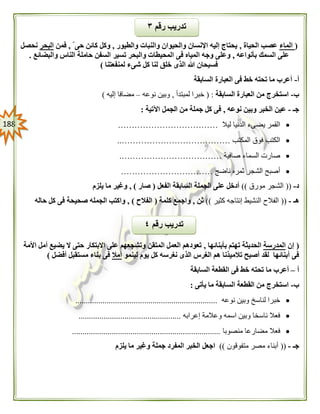 088
(‫الماء‬‫الحياة‬ ‫عصب‬,‫والطيور‬ ‫والنبات‬ ‫والحيوان‬ ‫اإلنسان‬ ‫إليه‬ ‫يحتاج‬,‫حى‬ ‫كائن‬ ‫وكل‬,‫فمن‬‫البحر‬‫نحصل‬
‫بأنواعه‬ ‫السمك‬ ‫على‬,‫فى‬ ‫المياه‬ ‫وجه‬ ‫وعلى‬‫والبضائع‬ ‫الناس‬ ‫حاملة‬ ‫السفن‬ ‫تسير‬ ‫والبحر‬ ‫المحيطات‬.
‫لمنفعتنا‬ ‫شىء‬ ‫كل‬ ‫لنا‬ ‫خلق‬ ‫الذى‬ ‫هللا‬ ‫فسبحان‬)
‫أ‬-‫السابقة‬ ‫العبارة‬ ‫فى‬ ‫خط‬ ‫تحته‬ ‫ما‬ ‫أعرب‬
‫ب‬-‫السابقة‬ ‫العبارة‬ ‫من‬ ‫استخرج‬:(‫لمبتدأ‬ ‫خبرا‬,‫نوعه‬ ‫وبين‬–‫إليه‬ ‫مضافا‬)
‫جـ‬-‫نوعه‬ ‫وبين‬ ‫الخبر‬ ‫عين‬,‫اآلتية‬ ‫الجمل‬ ‫من‬ ‫جملة‬ ‫كل‬ ‫فى‬:
‫ليال‬ ‫الدنيا‬ ‫يضىء‬ ‫القمر‬………………………………
‫المكتب‬ ‫فوق‬ ‫الكتب‬…………………………………..
‫صافية‬ ‫السماء‬ ‫صارت‬……………………………….
‫ناضج‬ ‫ثمره‬ ‫الشجر‬ ‫أصبح‬……………………………
‫د‬-((‫مورق‬ ‫الشجر‬))‫الفعل‬ ‫السابقة‬ ‫الجملة‬ ‫على‬ ‫أدخل‬(‫صار‬),‫يلزم‬ ‫ما‬ ‫وغير‬
‫هـ‬-((‫كثير‬ ‫إنتاجه‬ ‫النشيط‬ ‫الفالح‬))‫ثن‬,‫واج‬‫كلمة‬ ‫مع‬(‫الفالح‬),‫حاله‬ ‫كل‬ ‫فى‬ ‫صحيحة‬ ‫الجمله‬ ‫واكتب‬
(‫إن‬‫المدرسة‬‫بأبنائها‬ ‫تهتم‬ ‫الحديثة‬,‫األمة‬ ‫أمل‬ ‫يضيع‬ ‫ال‬ ‫حتى‬ ‫االبتكار‬ ‫على‬ ‫وتشجعهم‬ ‫المتقن‬ ‫العمل‬ ‫تعودهم‬
‫لينمو‬ ‫يوم‬ ‫كل‬ ‫نغرسه‬ ‫الذى‬ ‫الغرس‬ ‫هم‬ ‫تالميذنا‬ ‫أصبح‬ ‫لقد‬ ‫أبنائها‬ ‫فى‬‫أمال‬‫أفضل‬ ‫مستقبل‬ ‫بناء‬ ‫فى‬)
‫أ‬–‫ما‬ ‫أعرب‬‫السابقة‬ ‫القطعة‬ ‫فى‬ ‫خط‬ ‫تحته‬
‫ب‬-‫يأتى‬ ‫ما‬ ‫السابقة‬ ‫القطعة‬ ‫من‬ ‫استخرج‬:
‫نوعه‬ ‫وبين‬ ‫لناسخ‬ ‫خبرا‬....................................................................
‫إعرابه‬ ‫وعالمة‬ ‫اسمه‬ ‫وبين‬ ‫ناسخا‬ ‫فعال‬.................................................
‫من‬ ‫مضارعا‬ ‫فعال‬‫صوبا‬.......................................................................
‫جـ‬-((‫متفوقون‬ ‫مصر‬ ‫أبناء‬))‫يلزم‬ ‫ما‬ ‫وغير‬ ‫جملة‬ ‫المفرد‬ ‫الخبر‬ ‫اجعل‬
‫رقم‬ ‫تدريب‬٣
‫رقم‬ ‫تدريب‬٤
 
