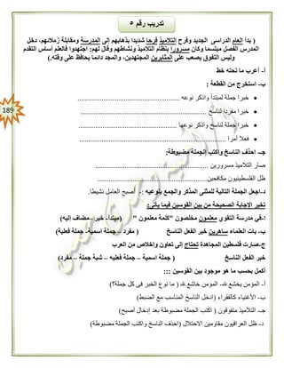 089
(‫بدأ‬‫العام‬‫وفرح‬ ‫الجديد‬ ‫الدراسى‬‫التالميذ‬‫فرحا‬‫إلى‬ ‫بذهابهم‬ ‫شديدا‬‫المدرسة‬‫دخل‬ ،‫زمالئهم‬ ‫ومقابلة‬
‫م‬ ‫الفصل‬ ‫المدرس‬‫وكان‬ ‫بتسما‬‫مسرورا‬‫لهم‬ ‫وقال‬ ‫ونشاطهم‬ ‫التالميذ‬ ‫بنظام‬:‫التقدم‬ ‫أساس‬ ‫فالعلم‬ ‫اجتهدوا‬
‫على‬ ‫يصعب‬ ‫التفوق‬ ‫وليس‬‫المثابرين‬‫وقته‬ ‫على‬ ‫يحافظ‬ ‫دائما‬ ‫والمجد‬ ،‫المجتهدين‬).
‫أ‬-‫خط‬ ‫تحته‬ ‫ما‬ ‫أعرب‬
‫ب‬-‫القطعة‬ ‫من‬ ‫استخرج‬:
‫نوعه‬ ‫واذكر‬ ‫لمبتدأ‬ ‫جملة‬ ‫خبرا‬.......................................................
‫لناسخ‬ ‫مفردا‬ ‫خبرا‬....................................................................
‫نوعها‬ ‫واذكر‬ ‫لناسخ‬ ‫جملة‬ ‫خبرا‬.....................................................
‫أمرا‬ ‫فعال‬...............................................................................
‫جـ‬-‫مضبوطة‬ ‫الجملة‬ ‫واكتب‬ ‫الناسخ‬ ‫احذف‬:
‫مسرورين‬ ‫التالميذ‬ ‫صار‬.............................................................
‫مكافحين‬ ‫الفلسطينيون‬ ‫ظل‬...........................................................
‫د‬-‫للمث‬ ‫التالية‬ ‫الجملة‬ ‫اجعل‬‫بنوعيه‬ ‫والجمع‬ ‫المذكر‬ ‫نى‬:-‫نشيطا‬ ‫العامل‬ ‫أصبح‬.
‫يأتى‬ ‫فيما‬ ‫القوسين‬ ‫بين‬ ‫من‬ ‫الصحيحة‬ ‫اإلجابة‬ ‫تخير‬:
‫ا‬-‫التقوي‬ ‫مدرسة‬ ‫في‬‫معلمون‬‫مخلصون‬"‫معلمون‬ ‫كلمة‬( "‫مبتدأ‬-‫خبر‬–‫إليه‬ ‫مضاف‬)
‫ب‬-‫العلماء‬ ‫بات‬‫ساهرين‬‫الناسخ‬ ‫الفعل‬ ‫خبر‬(‫مفرد‬–‫اسمية‬ ‫جملة‬-‫فعلية‬ ‫جملة‬)
‫ج‬-‫المجاهدة‬ ‫فلسطين‬ ‫صارت‬‫تحتاج‬‫العرب‬ ‫من‬ ‫وإخالص‬ ‫تعاون‬ ‫إلى‬
‫الناسخ‬ ‫الفعل‬ ‫خبر‬(‫اسمية‬ ‫جملة‬–‫فعليه‬ ‫جملة‬–‫جملة‬ ‫شبة‬–‫مفرد‬)
‫القوسين‬ ‫بين‬ ‫موجود‬ ‫هو‬ ‫ما‬ ‫بحسب‬ ‫أكمل‬:::
‫أ‬-‫هلل‬ ‫يخشع‬ ‫المؤمن‬-‫هلل‬ ‫خاشع‬ ‫المؤمن‬(‫جملة؟‬ ‫كل‬ ‫فى‬ ‫الخبر‬ ‫نوع‬ ‫ما‬)
‫ب‬-‫األغني‬‫كالفقراء‬ ‫اء‬(‫الضبط‬ ‫مع‬ ‫المناسب‬ ‫الناسخ‬ ‫ادخل‬)
‫جـ‬-‫متفوقون‬ ‫التالميذ‬(‫أصبح‬ ‫إدخال‬ ‫بعد‬ ‫مضبوطة‬ ‫الجملة‬ ‫اكتب‬)
‫د‬-‫االحتالل‬ ‫مقاومين‬ ‫العراقيون‬ ‫ظل‬(‫مضبوطة‬ ‫الجملة‬ ‫واكتب‬ ‫الناسخ‬ ‫احذف‬)
‫رقم‬ ‫تدريب‬٥
 