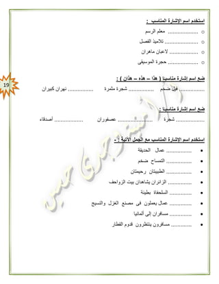 09
‫المناسب‬ ‫اإلشارة‬ ‫اسم‬ ‫استخدم‬:
o...................‫الرسم‬ ‫معلم‬
o.....................‫الفصل‬ ‫تالميذ‬
o..................‫ماهران‬ ‫العبان‬
o...................‫الموسيقى‬ ‫حجرة‬
‫ا‬ًّ‫مناسبـ‬ ‫إشارة‬ ‫اسم‬ ‫ضع‬(‫هذا‬–‫هذه‬–‫هذان‬: )
................‫ضخم‬ ‫فيل‬................‫مثمرة‬ ‫شجرة‬................‫كبيران‬ ‫نهران‬
‫ا‬ًّ‫مناسبـ‬ ‫إشارة‬ ‫اسم‬ ‫ضع‬:
..................‫شجرة‬......................‫عصفوران‬..................‫أصدقاء‬
‫اآلتي‬ ‫الجمل‬ ‫مع‬ ‫المناسب‬ ‫اإلشارة‬ ‫اسم‬ ‫استخدم‬‫ة‬:-
................‫الحديقة‬ ‫عمال‬
................‫ضخم‬ ‫التمساح‬
................‫رحيمتان‬ ‫الطبيبتان‬
...............‫الزواحف‬ ‫بيت‬ ‫يشاهدان‬ ‫الزائران‬
..............‫بطيئة‬ ‫السلحفاة‬
..............‫والنسيج‬ ‫الغزل‬ ‫مصنع‬ ‫فى‬ ‫يعملون‬ ‫عمال‬
..............‫م‬‫ألمانيا‬ ‫إلى‬ ‫سافران‬
.............‫القطار‬ ‫قدوم‬ ‫ينتظرون‬ ‫مسافرون‬
 