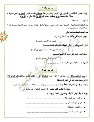 090
(‫يقدمون‬ ‫المخلصون‬ ‫مصر‬ ‫أبناء‬‫كل‬‫أجل‬ ‫من‬ ‫وغال‬ ‫رخيص‬‫مستقبل‬‫فليس‬ ‫بالدهم‬‫المصرى‬‫أو‬ ‫كسوال‬ ‫الحق‬
‫بطبعه‬ ‫ألنه‬ ،‫جبانا‬‫جرئ‬‫أكد‬ ‫وقد‬ ، ‫ومقدام‬‫التاريخ‬‫مر‬ ‫على‬ ‫ذلك‬‫الزمن‬)
‫أ‬-‫خط‬ ‫تحته‬ ‫ما‬ ‫أعرب‬
‫ب‬-‫السابقة‬ ‫العبارة‬ ‫من‬ ‫استخرج‬:‫لفعل‬ ‫خبر‬‫ناسخ‬/‫إعرابه‬ ‫عالمة‬ ‫واذكر‬ ‫مبتدأ‬/‫نوعه‬ ‫وبين‬ ‫لمبتدأ‬ ‫خبرا‬./
‫نوعه‬ ‫وبين‬ ‫ناسخ‬ ‫لحرف‬ ‫خبرا‬
‫جـ‬-‫يأتى‬ ‫فيما‬ ‫بالمطلوب‬ ‫أجب‬:
‫المؤنث‬ ‫للمثنى‬ ‫الجملة‬ ‫هذه‬ ‫فى‬ ‫المبتدأ‬ ‫اجعل‬
(‫مخلص‬ ‫األصلى‬ ‫المصرى‬)
‫أدخل‬(‫أصبح‬)‫ثم‬(‫إن‬)‫صحيحة‬ ‫اكتبها‬ ‫ثم‬ ‫اآلتية‬ ‫الجملة‬ ‫على‬
(‫مضح‬ ‫لبالدهم‬ ‫المخلصون‬‫أجلها‬ ‫من‬ ‫ون‬)
‫صحيحة‬ ‫اكتبها‬ ‫ثم‬ ‫جملة‬ ‫يأتى‬ ‫فيما‬ ‫الخبر‬ ‫اجعل‬:
(‫دائما‬ ‫مجتهد‬ ‫الذكى‬ ‫التلميذ‬)
‫مفرد‬ ‫بخبر‬ ‫اآلتية‬ ‫الجملة‬ ‫أكمل‬:‫المصريون‬............
(‫يهتم‬‫المثقفون‬‫بالقراءة‬‫زيارة‬ ‫على‬ ‫ويحرصون‬ ،‫المكتبات‬‫ولذلك‬ ، ‫القيمة‬ ‫الكتب‬ ‫وقراءة‬‫يقدرهم‬‫الوطن‬)
‫أ‬)‫خط‬ ‫تحته‬ ‫ما‬ ‫أعرب‬‫السابقة‬ ‫العبارة‬ ‫فى‬
‫ب‬)‫السابقة‬ ‫العبارة‬ ‫من‬ ‫استخرج‬‫سالم‬ ‫مذكر‬ ‫جمع‬-‫سالم‬ ‫مؤنث‬ ‫جمع‬-‫خبره‬ ‫نوع‬ ‫واذكر‬ ‫ناسخا‬ ‫فعال‬
‫جـ‬)‫جديدا‬ ‫كتابا‬ ‫التلميذ‬ ‫قرأ‬‫يلزم‬ ‫ما‬ ‫وغير‬ ‫السابقة‬ ‫الجملة‬ ‫ثن‬.
‫د‬)‫وجد‬ ‫إن‬ ‫الخطأ‬ ‫تصويب‬ ‫مع‬ ‫اآلتية‬ ‫الجمل‬ ‫كتابة‬ ‫أعد‬:
‫الصورة؟‬ ‫رسم‬ ‫الذى‬ ‫ما‬..............................................................
‫شجرتان‬ ‫الرجل‬ ‫غرس‬.............................................................. .
‫نشيطان‬ ‫التلميذان‬ ‫إن‬..............................................................
‫الفائزان‬ ‫المدرسة‬ ‫تكرم‬..............................................................
‫رقم‬ ‫تدريب‬٩
‫رقم‬ ‫تدريب‬۸
 