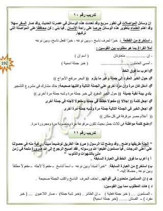 092
‫وسائل‬ ‫إن‬‫المواصالت‬‫الحديث‬ ‫عصرنا‬ ‫في‬ ‫الوسائل‬ ‫هذه‬ ‫تعددت‬ ‫وقد‬ ‫سريع‬ ‫تطور‬ ‫في‬,‫صار‬ ‫وقد‬‫السفر‬‫سهال‬
‫اهتم‬ ‫وقد‬‫العلماء‬‫الوسائل‬ ‫هذه‬ ‫بتطوير‬‫حرصا‬‫راحة‬ ‫على‬‫اإلنسان‬.‫بني‬ ‫فيا‬:‫كن‬‫محافظا‬‫التي‬ ‫المواصلة‬ ‫على‬
‫تركبها‬.
-‫استخ‬‫القطعة‬ ‫من‬ ‫رج‬:‫ناسخ‬ ‫لحرف‬ ‫ا‬ً‫خبر‬،‫نوعه‬ ‫وبين‬-‫ناسخ‬ ‫لفعل‬ ‫ا‬ً‫خبر‬،‫نوعه‬ ‫وبين‬
‫القوسين‬ ‫بين‬ ‫مطلوب‬ ‫هو‬ ‫بما‬ ‫الفراغ‬ ‫أمأل‬:
-‫إن‬..................‫متعاونان‬(‫إن‬ ‫اسم‬)
-‫العاملون‬ ‫أمسي‬( ..........................‫اسمية‬ ‫جملة‬ ‫خبر‬)
‫أ‬‫الخط‬ ‫فوق‬ ‫ما‬ ‫عرب‬
‫يلزم‬ ‫ما‬ ‫وغير‬ ‫جملة‬ ‫إلي‬ ‫المفرد‬ ‫الخبر‬ ‫حول‬((‫األمواج‬ ‫مرتفع‬ ‫البحر‬))
‫صحيحة‬ ‫واكتبها‬ ‫التالية‬ ‫الجملة‬ ‫علي‬ ‫أخرى‬ ‫مرة‬ ‫وإن‬ ‫مرة‬ ‫كان‬ ‫أدخل‬:‫التشجير‬ ‫مشروع‬ ‫في‬ ‫مشارك‬ ‫خالد‬
‫جميلة‬ ‫نقية‬ ‫بيئة‬ ‫بلدي‬((‫أخرى‬ ‫مرة‬ ‫جملة‬ ‫وشبه‬ ‫مرة‬ ‫جملة‬ ‫خبر‬ ‫إلي‬ ‫المفرد‬ ‫الخبر‬ ‫حول‬))
‫كلمة‬ ‫اجعل‬((‫إجالال‬))‫أخرى‬ ‫جملة‬ ‫في‬ ‫ألجله‬ ‫ومفعوال‬ ‫جملة‬ ‫في‬ ‫مطلقا‬ ‫مفعوال‬
‫ا‬‫أخرى‬ ‫مرة‬ ‫جملة‬ ‫وشبه‬ ‫مرة‬ ‫جملة‬ ‫التالية‬ ‫الجملة‬ ‫في‬ ‫الخبر‬ ‫جعل‬
((‫مكان‬ ‫كل‬ ‫في‬ ‫مرفرفة‬ ‫مصر‬ ‫أعالم‬))
‫مواطنة‬ ‫كلمة‬ ‫ضع‬‫مرة‬ ‫ومجرورة‬ ‫مرة‬ ‫ومنصوبة‬ ‫مرة‬ ‫مرفوعة‬ ‫تكون‬ ‫بحيث‬ ‫جمل‬ ‫ثالث‬ ‫في‬.
"‫الجنة‬‫طري‬‫واضح‬ ‫قها‬,‫الرسول‬ ‫لنا‬ ‫وضح‬ ‫وقد‬(‫ص‬)ً‫ا‬‫مبين‬ ً‫ا‬‫توضيح‬ ‫الطريق‬ ‫هذا‬,‫رغبة‬‫حصولنا‬ ‫في‬ ‫منه‬
‫الدرجات‬ ‫أعلي‬ ‫علي‬,‫ورسوله‬ ‫هللا‬ ‫أطيعوا‬ ‫مسلمون‬ ‫فيا‬,‫هللا‬ ‫إلى‬ ‫الرجوع‬ ‫أصبح‬ ‫فقد‬‫ضرورة‬‫زمن‬ ‫في‬ ‫ملحة‬
‫والذنوب‬ ‫بالشهوات‬ ‫ملئ‬"
‫أ‬)‫السابقة‬ ‫العبارة‬ ‫في‬ ‫الخط‬ ‫فوق‬ ‫ما‬ ‫أعرب‬.
‫ب‬)‫استخرج‬‫السابقة‬ ‫العبارة‬ ‫من‬" :ً‫ا‬‫مطلق‬ ً‫ال‬‫مفعو‬ ‫ــ‬ ‫ألجله‬ ً‫ال‬‫مفعو‬ ‫ــ‬ ‫لناسخ‬ ً‫ا‬‫اسم‬ ‫ــ‬ ‫نوعه‬ ‫وبين‬ ‫لمبتدأ‬ ً‫ا‬‫خبر‬
‫نوعه‬ ‫وبين‬,‫إليه‬ ً‫ا‬‫مضاف‬-"
‫جـ‬)‫أقوالهم‬ ‫في‬ ‫متحدون‬ ‫المسلمين‬ ‫إن‬.‫صحيحة‬ ‫الجملة‬ ‫واكتب‬ ‫الناسخ‬ ‫الحرف‬ ‫احذف‬.
‫د‬)‫القوسين‬ ‫بين‬ ‫مما‬ ‫المطلوب‬ ‫هات‬:
-‫المسلمون‬…(‫خب‬‫فعلية‬ ‫جملة‬ ‫ر‬)‫الطائر‬ ‫إن‬ ‫ــ‬( ..‫جملة‬ ‫شبة‬ ‫خبر‬)-‫الالعبون‬ ‫صار‬…(‫خبر‬
‫مفرد‬)‫الفستان‬ ‫ــ‬……(‫اسمية‬ ‫جملة‬ ‫خبر‬)
‫رقم‬ ‫تدريب‬١١
‫رقم‬ ‫تدريب‬١٢
 