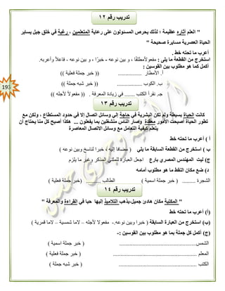 093
"‫العلم‬‫أثاره‬‫رعاية‬ ‫على‬ ‫المسئولون‬ ‫يحرص‬ ‫لذلك‬ ‫؛‬ ‫عظيمة‬‫المتعلمين‬،‫رغبة‬‫يساير‬ ‫جيل‬ ‫خلق‬ ‫في‬
‫صحيحة‬ ‫مسايرة‬ ‫العصرية‬ ‫الحياة‬"
‫خط‬ ‫تحته‬ ‫ما‬ ‫أعرب‬.
‫استخرج‬‫يلى‬ ‫ما‬ ‫القطعة‬ ‫من‬:‫نوعه‬ ‫بين‬ ‫و‬ ، ‫ا‬ً‫ق‬‫مطل‬ً‫ال‬‫مفعو‬-‫نوعه‬ ‫بين‬ ‫و‬ ، ‫ًا‬‫ر‬‫خب‬-‫وأعربه‬ ً‫ال‬‫فاع‬.
‫القوسين‬ ‫بين‬ ‫مطلوب‬ ‫هو‬ ‫كما‬ ‫أكمل‬:
‫أ‬.‫األمطار‬(( ................‫فعلية‬ ‫جملة‬ ‫خبر‬))
‫ب‬.‫الكوب‬(( .................‫جملة‬ ‫شبه‬ ‫خبر‬))
‫جـ‬.‫ا‬ ‫نقرأ‬‫لكتب‬.......‫المعرفة‬ ‫زيادة‬ ‫في‬(( .‫ألجله‬ ً‫ال‬‫مفعو‬))
‫كانت‬‫الحياة‬‫في‬ ‫البشرية‬ ‫تكن‬ ‫ولم‬ ‫بسيطة‬‫حاجة‬‫مع‬ ‫ولكن‬ ، ‫المستطاع‬ ‫حدود‬ ‫في‬ ‫إال‬ ‫اتصال‬ ‫وسائل‬ ‫إلي‬
‫األمور‬ ‫أصبحت‬ ‫الحياة‬ ‫تطور‬‫معقدة‬‫يفعلون‬ ‫بما‬ ‫منشغلين‬ ‫الناس‬ ‫وصار‬...‫أن‬ ‫يحتاج‬ ‫منا‬ ‫كل‬ ‫أصبح‬ ‫هكذا‬
‫التعامل‬ ‫كيفية‬ ‫يتعلم‬‫المعاصرة‬ ‫االتصال‬ ‫وسائل‬ ‫مع‬
‫أ‬)‫خط‬ ‫تحته‬ ‫ما‬ ‫أعرب‬
‫ب‬)‫يلي‬ ‫ما‬ ‫السابقة‬ ‫القطعة‬ ‫من‬ ‫استخرج‬(‫نوعه‬ ‫وبين‬ ‫لناسخ‬ ‫خبرا‬ ، ‫إليه‬ ‫مضافا‬)
‫ج‬)‫بارع‬ ‫المصري‬ ‫المهندس‬ ‫ليت‬‫يلزم‬ ‫ما‬ ‫وغير‬ ‫المذكر‬ ‫للمثني‬ ‫العبارة‬ ‫اجعل‬
‫د‬)‫أمامه‬ ‫مطلوب‬ ‫هو‬ ‫ما‬ ‫النقط‬ ‫مكان‬ ‫ضع‬
‫الشجرة‬.....( ....‫اسمية‬ ‫جملة‬ ‫خبر‬)‫الطالب‬( ..........‫فعلية‬ ‫جملة‬ ‫خبر‬)
"‫المكتبة‬‫جميل،يذهب‬ ‫هادئ‬ ‫مكان‬‫التالميذ‬‫في‬ ‫حبا‬ ‫إليها‬‫القراءة‬‫والمعرفة‬"
(‫أ‬)‫خط‬ ‫تحته‬ ‫ما‬ ‫أعرب‬
(‫ب‬)‫السابقة‬ ‫العبارة‬ ‫من‬ ‫استخرج‬(‫نوعه‬ ‫وبين‬ ‫خبرا‬.-‫ألجله‬ ‫مفعوال‬–‫شمسية‬ ‫الما‬–‫ال‬‫قمرية‬ ‫ما‬)
(‫ج‬)‫القوسين‬ ‫بين‬ ‫مطلوب‬ ‫هو‬ ‫بما‬ ‫جملة‬ ‫كل‬ ‫أكمل‬:-
‫الشمس‬( ....................................................‫اسمية‬ ‫جملة‬ ‫خبر‬)
‫المعلم‬( .........................................................‫ف‬ ‫جملة‬ ‫خبر‬‫علية‬)
‫الكتب‬( .....................................................‫جملة‬ ‫شبه‬ ‫خبر‬)
‫رقم‬ ‫تدريب‬١٤
‫رقم‬ ‫تدريب‬١٣
‫رقم‬ ‫تدريب‬١٠
 