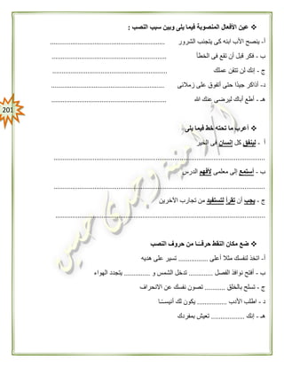 210
‫النصب‬ ‫سبب‬ ‫وبين‬ ‫يلى‬ ‫فيما‬ ‫المنصوبة‬ ‫األفعال‬ ‫عين‬:
‫أ‬-‫الشرور‬ ‫يتجنب‬ ‫كى‬ ‫ابنه‬ ‫األب‬ ‫ينصح‬..............................................................
‫ب‬-‫الخطأ‬ ‫فى‬ ‫تقع‬ ‫أن‬ ‫قبل‬ ‫فكر‬..............................................................
‫ج‬-‫عملك‬ ‫تتقن‬ ‫لن‬ ‫إنك‬..............................................................
‫د‬-‫زمالئى‬ ‫على‬ ‫أتفوق‬ ‫حتى‬ ‫ًا‬‫د‬‫جي‬ ‫أذاكر‬.............................................................
‫هـ‬-‫هللا‬ ‫عنك‬ ‫ليرضى‬ ‫أباك‬ ‫أطع‬..............................................................
‫يلى‬ ‫فيما‬ ‫خط‬ ‫تحته‬ ‫ما‬ ‫أعرب‬
‫أ‬-‫لينفق‬‫كل‬‫إنسان‬‫الخير‬ ‫فى‬
..................................................................................................................
‫ب‬-‫أستمع‬‫معلمى‬ ‫إلى‬‫ألفهم‬‫الدرس‬
..................................................................................................................
‫ج‬-‫يجب‬‫أن‬‫تقرأ‬‫لتستفيد‬‫اآلخرين‬ ‫تجارب‬ ‫من‬
.................................................................................................................
‫النصب‬ ‫حروف‬ ‫من‬ ‫ـا‬ً‫حرفــ‬ ‫النقط‬ ‫مكان‬ ‫ضع‬
‫أ‬-‫أعلى‬ ‫مثال‬ ‫لنفسك‬ ‫اتخذ‬................‫هديه‬ ‫على‬ ‫تسير‬
‫ب‬-‫الفصل‬ ‫نوافذ‬ ‫أفتح‬.............‫و‬ ‫الشمس‬ ‫تدخل‬..............‫الهواء‬ ‫يتجدد‬
‫ج‬-‫بالخلق‬ ‫تسلح‬...........‫االنحراف‬ ‫عن‬ ‫نفسك‬ ‫تصون‬
‫د‬-‫األدب‬ ‫اطلب‬................‫ـا‬ً‫ـ‬‫أنيسـ‬ ‫لك‬ ‫يكون‬
‫هـ‬-‫إنك‬..................‫بمفردك‬ ‫تعيش‬
 