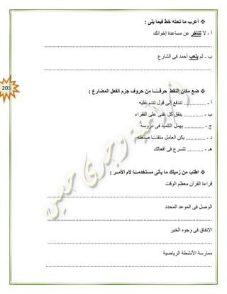 213
‫يلى‬ ‫فيما‬ ‫خط‬ ‫تحته‬ ‫ما‬ ‫أعرب‬:
‫أ‬-‫ال‬‫تتأخر‬‫إخوانك‬ ‫مساعدة‬ ‫عن‬
.................................................................................................................
‫ب‬-‫لم‬‫يلعب‬‫الشارع‬ ‫فى‬ ‫أحمد‬
.................................................................................................................
‫المضارع‬ ‫الفعل‬ ‫جزم‬ ‫حروف‬ ‫من‬ ‫ــا‬ً‫حرفـــ‬ ‫النقط‬ ‫مكان‬ ‫ضع‬:
‫أ‬-...............‫عليه‬ ‫تندم‬ ‫قول‬ ‫إلى‬ ‫تندفع‬
‫ب‬-.............‫الفقراء‬ ‫على‬ ‫غنى‬ ‫كل‬ ‫ينفق‬
‫ج‬-.............‫دروسه‬ ‫فى‬ ‫التلميذ‬ ‫يهمل‬
‫د‬-.............‫صنعته‬ ‫ـا‬ً‫ـ‬‫متقنـ‬ ‫العامل‬ ‫يكن‬
‫هـ‬-...........‫أفعالك‬ ‫فى‬ ‫تتسرع‬
‫األمــر‬ ‫الم‬ ‫ـا‬ً‫مستخدمــ‬ ‫يأتى‬ ‫ما‬ ‫زميلك‬ ‫من‬ ‫اطلب‬:
‫الوقت‬ ‫معظم‬ ‫القرآن‬ ‫قراءة‬
...............................................................................................................
‫المحدد‬ ‫الموعد‬ ‫فى‬ ‫الوصل‬
...............................................................................................................
‫الخير‬ ‫وجوه‬ ‫فى‬ ‫اإلنفاق‬
...............................................................................................................
‫الرياضية‬ ‫األنشطة‬ ‫ممارسة‬
................................................................................................................
 
