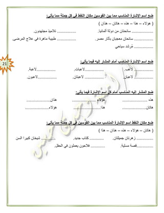 20
‫القو‬ ‫بين‬ ‫مما‬ ‫المناسب‬ ‫اإلشارة‬ ‫اسم‬ ‫ضع‬‫يأتي‬ ‫مما‬ ‫جملة‬ ‫كل‬ ‫في‬ ‫النقط‬ ‫مكان‬ ‫سين‬:
(‫هؤالء‬–‫هذا‬–‫هذه‬–‫هاتان‬–‫هذان‬)
..................‫ألمانيا‬ ‫دولة‬ ‫من‬ ‫سائحتان‬.................‫مجتهدون‬ ‫تالميذ‬.
................‫مصر‬ ‫بآثار‬ ‫معجبان‬ ‫سائحان‬.................‫المرضى‬ ‫عالج‬ ‫في‬ ‫ماهرة‬ ‫طبيبة‬.
................‫سياحي‬ ‫ُرشد‬‫م‬
‫يأتي‬ ‫فيما‬ ‫إليه‬ ‫المشار‬ ‫أمام‬ ‫المناسب‬ ‫اإلشارة‬ ‫اسم‬ ‫ضع‬:
................‫العب‬.................‫العبات‬.................‫العبة‬.
................‫العبان‬.................‫العبتان‬.................‫العبون‬.
‫كل‬ ‫أمام‬ ‫المناسب‬ ‫إليه‬ ‫المشار‬ ‫ضع‬‫يأتي‬ ‫فيما‬ ‫اإلشارة‬ ‫اسم‬:
‫هذه‬.....................‫هؤالء‬....................‫هذان‬....................
‫هاتان‬....................‫هذا‬.......................‫هؤالء‬....................
‫يأتي‬ ‫مما‬ ‫جملة‬ ‫كل‬ ‫في‬ ‫القوسين‬ ‫بين‬ ‫مما‬ ‫المناسب‬ ‫اإلشارة‬ ‫اسم‬ ‫النقط‬ ‫مكان‬ ‫ضع‬:
(‫هاتان‬–‫هؤالء‬–‫هذه‬–‫هذان‬–‫هذا‬)
..............‫جميلتان‬ ‫زهرتان‬.............‫جديد‬ ‫كتاب‬.............‫السن‬ ‫كبيرا‬ ‫شيخان‬
..............‫مسلية‬ ‫قصة‬.............‫الحقل‬ ‫في‬ ‫يعملون‬ ‫فالحون‬.
 