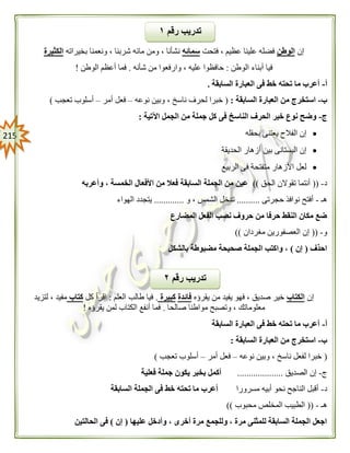 205
‫إن‬‫الوطن‬‫فتحت‬ ، ‫عظيم‬ ‫علينا‬ ‫فضله‬‫سمائه‬‫ش‬ ‫مائه‬ ‫ومن‬ ، ‫نشأنا‬‫بخيراته‬ ‫ونعمنا‬ ، ‫ربنا‬‫الكثيرة‬
‫الوطن‬ ‫أبناء‬ ‫فيا‬:‫شأنه‬ ‫من‬ ‫وارفعوا‬ ، ‫عليه‬ ‫حافظوا‬.‫الوطن‬ ‫أعظم‬ ‫فما‬!
‫أ‬-‫السابقة‬ ‫العبارة‬ ‫فى‬ ‫خط‬ ‫تحته‬ ‫ما‬ ‫أعرب‬.
‫ب‬-‫السابقة‬ ‫العبارة‬ ‫من‬ ‫استخرج‬:(‫نوعه‬ ‫وبين‬ ، ‫ناسخ‬ ‫لحرف‬ ‫خبرا‬–‫أمر‬ ‫فعل‬–‫تعجب‬ ‫أسلوب‬)
‫ج‬-‫ك‬ ‫فى‬ ‫الناسخ‬ ‫الحرف‬ ‫خبر‬ ‫نوع‬ ‫وضح‬‫اآلتية‬ ‫الجمل‬ ‫من‬ ‫جملة‬ ‫ل‬:
‫بحقله‬ ‫يعتنى‬ ‫الفالح‬ ‫إن‬
‫الحديقة‬ ‫أزهار‬ ‫بين‬ ‫البستانى‬ ‫إن‬
‫الربيع‬ ‫فى‬ ‫متفتحة‬ ‫األزهار‬ ‫لعل‬
‫د‬-((‫الحق‬ ‫تقوالن‬ ‫أنتما‬))‫وأعربه‬ ، ‫الخمسة‬ ‫األفعال‬ ‫من‬ ‫فعال‬ ‫السابقة‬ ‫الجملة‬ ‫من‬ ‫عين‬
‫هـ‬-‫حجرتى‬ ‫نوافذ‬ ‫أفتح‬..........‫و‬ ، ‫الشمس‬ ‫تدخل‬.............‫الهواء‬ ‫يتجدد‬
‫المضارع‬ ‫الفعل‬ ‫نصب‬ ‫حروف‬ ‫من‬ ‫حرفا‬ ‫النقط‬ ‫مكان‬ ‫ضع‬
‫و‬-((‫مغردان‬ ‫العصفورين‬ ‫إن‬))
‫احذف‬(‫إن‬)‫بالشكل‬ ‫مضبوطة‬ ‫صحيحة‬ ‫الجملة‬ ‫واكتب‬ ،
‫إن‬‫الكتاب‬‫يقرؤه‬ ‫من‬ ‫يفيد‬ ‫فهو‬ ، ‫صديق‬ ‫خير‬‫فائدة‬‫كبيرة‬.‫العلم‬ ‫طالب‬ ‫فيا‬:‫كل‬ ‫اقرأ‬‫كتاب‬‫لتزيد‬ ، ‫مفيد‬
‫م‬ ‫وتصبح‬ ، ‫معلوماتك‬‫صالحا‬ ‫واطنا‬.‫يقرؤه‬ ‫لمن‬ ‫الكتاب‬ ‫أنفع‬ ‫فما‬!
‫أ‬-‫السابقة‬ ‫العبارة‬ ‫فى‬ ‫خط‬ ‫تحته‬ ‫ما‬ ‫أعرب‬
‫ب‬-‫السابقة‬ ‫العبارة‬ ‫من‬ ‫استخرج‬:
(‫نوعه‬ ‫وبين‬ ، ‫ناسخ‬ ‫لفعل‬ ‫خبرا‬–‫أمر‬ ‫فعل‬–‫تعجب‬ ‫أسلوب‬)
‫ج‬-‫الصديق‬ ‫إن‬....................‫فعلية‬ ‫جملة‬ ‫يكون‬ ‫بخبر‬ ‫أكمل‬
‫د‬-‫أب‬ ‫نحو‬ ‫الناجح‬ ‫أقبل‬‫مسرورا‬ ‫يه‬‫السابقة‬ ‫الجملة‬ ‫فى‬ ‫خط‬ ‫تحته‬ ‫ما‬ ‫أعرب‬
‫هـ‬-((‫محبوب‬ ‫المخلص‬ ‫الطبيب‬))
‫عليها‬ ‫وأدخل‬ ، ‫أخرى‬ ‫مرة‬ ‫وللجمع‬ ، ‫مرة‬ ‫للمثنى‬ ‫السابقة‬ ‫الجملة‬ ‫اجعل‬(‫إن‬)‫الحالتين‬ ‫فى‬
‫رقم‬ ‫تدريب‬٠
‫رقم‬ ‫تدريب‬١
 