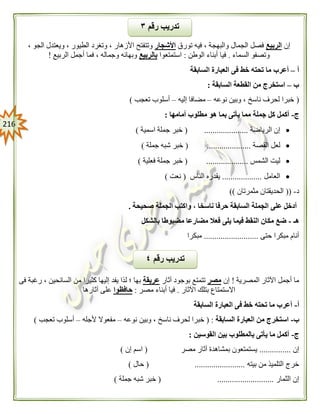 206
‫إن‬‫الربيع‬‫تورق‬ ‫فيه‬ ، ‫والبهجة‬ ‫الجمال‬ ‫فصل‬‫األشجار‬‫ا‬ ‫ويعتدل‬ ، ‫الطيور‬ ‫وتغرد‬ ، ‫األزهار‬ ‫وتتفتح‬، ‫لجو‬
‫السماء‬ ‫وتصفو‬.‫الوطن‬ ‫أبناء‬ ‫فيا‬:‫استمتعوا‬‫بالربيع‬‫الربيع‬ ‫أجمل‬ ‫فما‬ ، ‫وجماله‬ ‫وبهائه‬!
‫أ‬–‫السابقة‬ ‫العبارة‬ ‫فى‬ ‫خط‬ ‫تحته‬ ‫ما‬ ‫أعرب‬
‫ب‬–‫السابقة‬ ‫القطعة‬ ‫من‬ ‫استخرج‬:
(‫نوعه‬ ‫وبين‬ ، ‫ناسخ‬ ‫لحرف‬ ‫خبرا‬–‫إليه‬ ‫مضافا‬–‫تعجب‬ ‫أسلوب‬)
‫ج‬-‫مطلو‬ ‫هو‬ ‫بما‬ ‫يأتى‬ ‫مما‬ ‫جملة‬ ‫كل‬ ‫أكمل‬‫أمامها‬ ‫ب‬:
‫الرياضة‬ ‫إن‬( .....................‫اسمية‬ ‫جملة‬ ‫خبر‬)
‫القصة‬ ‫لعل‬( .....................‫جملة‬ ‫شبه‬ ‫خبر‬)
‫الشمس‬ ‫ليت‬( ....................‫فعلية‬ ‫جملة‬ ‫خبر‬)
‫العامل‬...................‫الناس‬ ‫يقدره‬(‫نعت‬)
‫د‬-((‫مث‬ ‫الحديقتان‬‫مرتان‬))
‫صحيحة‬ ‫الجملة‬ ‫واكتب‬ ، ‫ناسخا‬ ‫حرفا‬ ‫السابقة‬ ‫الجملة‬ ‫على‬ ‫أدخل‬.
‫هـ‬-‫بالشكل‬ ‫مضبوطا‬ ‫مضارعا‬ ‫فعال‬ ‫يلى‬ ‫فيما‬ ‫النقط‬ ‫مكان‬ ‫ضع‬
‫حتى‬ ‫مبكرا‬ ‫أنام‬..........................‫مبكرا‬
‫المصرية‬ ‫اآلثار‬ ‫أجمل‬ ‫ما‬!‫إن‬‫مصر‬‫آثار‬ ‫بوجود‬ ‫تتمتع‬‫عريقة‬‫كثيرا‬ ‫إليها‬ ‫يفد‬ ‫لذا‬ ‫؛‬ ‫بها‬‫فى‬ ‫رغبة‬ ، ‫السائحين‬ ‫من‬
‫اآلثار‬ ‫بتلك‬ ‫االستمتاع‬.‫مصر‬ ‫أبناء‬ ‫فيا‬:‫حافظوا‬‫آثارها‬ ‫على‬
‫أ‬-‫السابقة‬ ‫العبارة‬ ‫فى‬ ‫خط‬ ‫تحته‬ ‫ما‬ ‫أعرب‬
‫ب‬-‫السابقة‬ ‫العبارة‬ ‫من‬ ‫استخرج‬:(‫نوعه‬ ‫وبين‬ ، ‫ناسخ‬ ‫لحرف‬ ‫خبرا‬–‫ألجله‬ ‫مفعوال‬–‫تعجب‬ ‫أسلوب‬)
‫ج‬-‫القوسين‬ ‫بين‬ ‫بالمطلوب‬ ‫يأتى‬ ‫ما‬ ‫أكمل‬:
‫إن‬...............‫مصر‬ ‫آثار‬ ‫بمشاهدة‬ ‫يستمتعون‬(‫إن‬ ‫اسم‬)
‫بيته‬ ‫من‬ ‫التلميذ‬ ‫خرج‬( ........................‫حال‬)
‫الثمار‬ ‫إن‬( ...........................‫جملة‬ ‫شبه‬ ‫خبر‬)
‫رقم‬ ‫تدريب‬٤
‫رقم‬ ‫تدريب‬٣
 