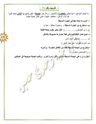 209
‫الحدائق‬ ‫أجمل‬ ‫ما‬!‫تمتلئ‬ ‫إنها‬‫بالخضرة‬‫واألزهار‬ ، ‫واألشجار‬‫الجميلة‬‫بها‬ ‫يتمتع‬ ‫لكى‬ ‫؛‬‫الناس‬‫كبيرا‬ ‫تمتعا‬.
‫الوطن‬ ‫أبناء‬ ‫فيا‬:‫مفيدة‬ ‫جميلة‬ ‫تظل‬ ‫حتى‬ ‫؛‬ ‫عليها‬ ‫حافظوا‬
‫أ‬-‫السابقة‬ ‫العبارة‬ ‫فى‬ ‫خط‬ ‫تحته‬ ‫ما‬ ‫أعرب‬
‫ب‬-‫السابقة‬ ‫العبارة‬ ‫من‬ ‫استخرج‬:(‫مطلقا‬ ‫مفعوال‬–‫نعتا‬)
‫ج‬-(‫العصفور‬ ‫إن‬)..................‫فعلية‬ ‫جملة‬ ‫يكون‬ ‫بخبر‬ ‫أكمل‬
‫د‬-‫بالشكل‬ ‫مضبوطا‬ ‫مضارعا‬ ‫فعال‬ ‫يأتى‬ ‫فيما‬ ‫النقط‬ ‫مكان‬ ‫ضع‬
‫لم‬............‫أمس‬ ‫أحمد‬ ‫صديقى‬
‫هـ‬-‫الخير‬ ‫فعل‬ ‫على‬ ‫تتعاونوا‬ ‫لم‬ ‫أنتم‬
‫ال‬ ‫من‬ ‫استخرج‬‫وأعربه‬ ، ‫الخمسة‬ ‫األفعال‬ ‫من‬ ‫فعال‬ ‫السابقة‬ ‫جملة‬
‫و‬-(‫ماهران‬ ‫الصانعان‬)
‫أدخل‬(‫إن‬)‫و‬ ‫مرة‬ ‫السابقة‬ ‫الجملة‬ ‫على‬(‫كان‬)‫الحالتين‬ ‫فى‬ ‫صحيحة‬ ‫الجملة‬ ‫واكتب‬ ، ‫أخرى‬ ‫مرة‬
‫رقم‬ ‫تدريب‬١٢
 