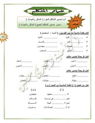 22
‫القوسين‬ ‫بين‬ ‫مما‬ ‫مناسبة‬ ‫بكلمة‬ ‫أكمل‬:(‫أنـــــا‬-‫نــ‬‫ــحـــن‬)
...................‫تلميذ‬....................‫تالميذ‬
..................‫كبير‬....................‫كبـــــار‬
...............‫طبيبات‬..................‫مهندسون‬
...............‫أميــــر‬................‫أصحاب‬

‫متكلم‬ ‫بضمير‬ ‫جملة‬ ‫كل‬ ‫أكمل‬:
................‫العب‬.................‫العبات‬.................‫العبة‬.
................‫العبان‬.................‫العبتان‬.................‫العبون‬.
‫متكلم‬ ‫بضمير‬ ‫جملة‬ ‫كل‬ ‫أكمل‬:
................‫ناجح‬.................‫ناجحون‬.....................‫مهذب‬.
................‫مهذبة‬.................‫مهذبات‬.................‫ناجحان‬.
‫العمود‬ ‫من‬ ‫اختر‬(‫أ‬)‫العمود‬ ‫من‬ ‫المناسبة‬ ‫الكلمة‬(‫ب‬)
(‫أ‬)(‫ب‬)
‫أنا‬....................‫مجتهد‬.‫مجتهدون‬
‫نح‬‫ن‬.................‫دروسنا‬ ‫في‬.‫طــــــالب‬
‫ال‬ ‫نحن‬.................‫البيئة‬.‫أتـــــــــرك‬
‫ال‬ ‫أنا‬.................ً‫ا‬‫أبد‬ ‫الصالة‬.‫نـــــلــو‬‫ث‬
‫المفرد‬ ‫للمتكلم‬ ‫ضمير‬ ‫أنــا‬(‫والمؤنث‬ ‫المذكر‬)
‫الجمع‬ ‫للمتكلم‬ ‫ضمير‬ ‫نـحـن‬(‫والمؤنث‬ ‫المذكر‬)
‫ضمائر‬
‫المتكلم‬
 