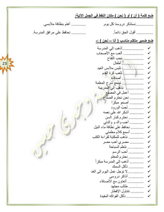 23
‫كلمة‬ ‫ضع‬(‫أن‬)‫أو‬(‫نحن‬)‫اآلتية‬ ‫الجمل‬ ‫في‬ ‫النقط‬ ‫مكان‬:
...............‫يوم‬ ‫كل‬ ‫دروسنا‬ ‫نستذكر‬.............‫مالبسي‬ ‫بنظافة‬ ‫أهتم‬.
..............ً‫ا‬‫دائم‬ ‫الحق‬ ‫أقول‬.............‫المدرسة‬ ‫مرافق‬ ‫على‬ ‫نحافظ‬.
‫مناسب‬ ‫متكلم‬ ‫ضمير‬ ‫ضع‬(‫أنا‬–‫نحن‬: )-
..................‫المدرسة‬ ‫إلي‬ ‫أذهب‬
.................‫األصحاب‬ ‫مع‬ ‫ألعب‬
.................‫التفاح‬ ‫نحب‬
..................‫أطفال‬
.................‫العيد‬ ‫مالبس‬ ‫نلبس‬
.................‫القدم‬ ‫كرة‬ ‫نلعب‬
..................‫أصدقاء‬
..................‫المعلمة‬ ‫شرح‬ ‫نسمع‬
...............‫ن‬‫المدرسة‬ ‫إلي‬ ‫ذهب‬
.............‫المصنع‬ ‫في‬ ‫أعمل‬
.............‫اع‬ّ‫ن‬‫الص‬ ‫نحترم‬ ‫نحن‬
.............‫ا‬ً‫مبكر‬ ‫أصحو‬
..............‫الورود‬ ‫ب‬‫ح‬‫ن‬
.............‫نعمه‬ ‫على‬ ‫هللا‬ ‫أشكر‬
..............‫السن‬ ‫كبار‬ ‫نحترم‬
.............‫والدتي‬ ‫و‬ ‫والد‬ ‫أحب‬
............‫النيل‬ ‫ماء‬ ‫نظافة‬ ‫على‬ ‫نحافظ‬
............‫معلمتي‬ ‫كالم‬ ‫أسمع‬
..............‫الكتب‬ ‫لقراءة‬ ‫للمكتبة‬ ‫نذهب‬
.............‫مصر‬ ‫أحب‬ ‫مصري‬
...............‫السباحة‬ ‫نتعلم‬
..............‫الرسم‬ ‫أحب‬
..............‫المعلم‬ ‫نحترم‬
.............ً‫ا‬‫مبكر‬ ‫المدرسة‬ ‫إلى‬ ‫أذهب‬
..............‫السمك‬ ‫نأكل‬
...............‫الغد‬ ‫إلى‬ ‫اليوم‬ ‫عمل‬ ‫نؤجل‬ ‫ال‬
..............‫دروسى‬ ‫أذاكر‬
...............‫األصدقاء‬ ‫مع‬ ‫أتعاون‬
..............‫مجتهد‬ ‫طالب‬
............‫اإلفطار‬ ‫نتناول‬
................‫المفيدة‬ ‫الفواكه‬ ‫نأكل‬
 