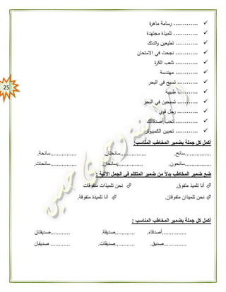 25
.............‫ة‬‫ر‬‫ماه‬ ‫رسامة‬
.............‫مجتهدة‬ ‫تلميذة‬
............‫الدتك‬‫و‬ ‫تطيعين‬
............‫االمتحان‬ ‫في‬ ‫نجحت‬
............‫ة‬‫ر‬‫الك‬ ‫تلعب‬
............‫مهندسة‬
...........‫البحر‬ ‫في‬ ‫تسبح‬
...........‫طبيبة‬
...........‫البحر‬ ‫في‬ ‫تسبحين‬
...........‫قوي‬ ‫جل‬‫ر‬
............‫أصدقائك‬ ‫تحب‬
............‫الكمبيوتر‬ ‫تحبين‬
‫المناسب‬ ‫المخاطب‬ ‫بضمير‬ ‫جملة‬ ‫كل‬ ‫أكمل‬:
................‫سائح‬.................‫سائحتان‬.................‫سائحة‬.
................‫سائحون‬.................‫سائحان‬.................‫سائحات‬.
‫اآلتية‬ ‫الجمل‬ ‫في‬ ‫المتكلم‬ ‫ضمير‬ ‫من‬ ًّ‫ال‬‫بد‬ ‫المخاطب‬ ‫ضمير‬ ‫ضع‬:
‫متفوق‬ ‫تلميذ‬ ‫أنا‬.‫متفوقات‬ ‫تلميذات‬ ‫نحن‬
‫متفوقا‬ ‫تلميذان‬ ‫نحن‬‫ن‬.‫متفوقة‬ ‫تلميذة‬ ‫أنا‬.
‫المناسب‬ ‫المخاطب‬ ‫بضمير‬ ‫جملة‬ ‫كل‬ ‫أكمل‬:
...............‫أصدقاء‬.............‫صديقة‬.............‫صديقتان‬
..............‫صديق‬.............‫صديقات‬.............‫صديقان‬
 