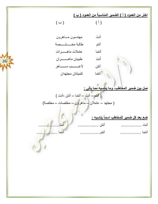 26
‫العمود‬ ‫من‬ ‫اختر‬(‫أ‬)‫العمود‬ ‫من‬ ‫المناسبة‬ ‫الضمير‬(‫ب‬)
(‫أ‬)(‫ب‬)
َ‫أنت‬‫مـــاهرون‬ ‫مهندسون‬
‫أنتم‬‫مخــــــلــــــصة‬ ‫طالبة‬
‫أنتما‬‫ماهــــــرات‬ ‫عامالت‬
‫نت‬َ‫أ‬‫ماهــــــــران‬ ‫طبيبان‬
‫أنتن‬‫مـــــــاهر‬ ‫العــــــــب‬
‫أنتما‬‫مجتهدان‬ ‫تلميذتان‬
‫يأتي‬ ‫مما‬ ‫يناسبه‬ ‫وما‬ ،‫المخاطب‬ ‫ضمير‬ ‫بين‬ ‫ل‬ ِ‫ص‬:
(‫أنتم‬–َ‫أنت‬–‫أنتما‬–‫أنتن‬-‫أنت‬)
(‫مجتهد‬–‫عامالن‬–‫ماهرون‬–‫مخلصات‬–‫مخلصة‬)
‫يناسبه‬ ًّ‫ا‬‫اسم‬ ‫للمخاطب‬ ‫ضمير‬ ‫كل‬ ‫بعد‬ ‫ضع‬:
َ‫أنت‬..................‫أنتن‬..................‫أنت‬..................
‫أنتما‬..................‫أنتم‬..................‫أنتما‬..................
 