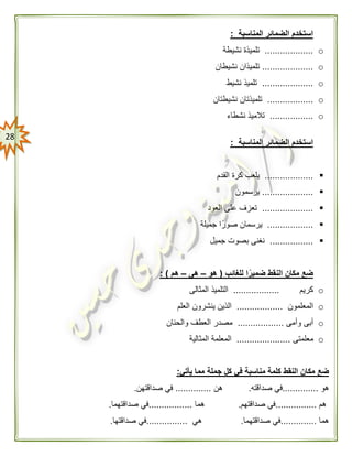 28
‫المناسبة‬ ‫الضمائر‬ ‫استخدم‬:
o...................‫نشيطة‬ ‫تلميذة‬
o....................‫نشيطان‬ ‫تلميذان‬
o....................‫نشيط‬ ‫تلميذ‬
o..................‫نشيطتان‬ ‫تلميذتان‬
o.................‫تالميذ‬‫نشطاء‬
‫المناسبة‬ ‫الضمائر‬ ‫استخدم‬:
...................‫القدم‬ ‫كرة‬ ‫يلعب‬
....................‫يرسمون‬
....................‫العود‬ ‫على‬ ‫تعزف‬
..................‫جميلة‬ ‫ا‬ً‫صور‬ ‫يرسمان‬
.................‫جميل‬ ‫بصوت‬ ‫نغنى‬
ًّ‫ضمير‬ ‫النقط‬ ‫مكان‬ ‫ضع‬‫للغائب‬ ‫ا‬(‫هو‬–‫هى‬–‫هم‬: )
o‫كريم‬..................‫المثالى‬ ‫التلميذ‬
o‫المعلمون‬..................‫العلم‬ ‫ينشرون‬ ‫الذين‬
o‫وأمى‬ ‫أبى‬..................‫والحنان‬ ‫العطف‬ ‫مصدر‬
o‫معلمتى‬.....................‫المثالية‬ ‫المعلمة‬
‫مك‬ ‫ضع‬‫يأتي‬ ‫مما‬ ‫جملة‬ ‫كل‬ ‫في‬ ‫مناسبة‬ ‫كلمة‬ ‫النقط‬ ‫ان‬:
‫هو‬..............‫صداقته‬ ‫في‬.‫هن‬..............‫صداقتهن‬ ‫في‬.
‫هم‬................‫صداقتهم‬ ‫في‬.‫هما‬.................‫صداقتهما‬ ‫في‬.
‫هما‬..............‫صداقتهما‬ ‫في‬.‫هي‬................‫صداقتها‬ ‫في‬.
 