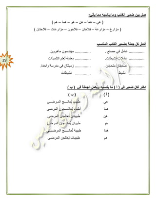 29
‫وم‬ ‫الغائب‬ ‫ضمير‬ ‫بين‬ ‫صل‬‫يأتي‬ ‫مما‬ ‫يناسبه‬ ‫ا‬:
(‫هي‬–‫هما‬–‫هن‬–‫هو‬–‫هما‬–‫هم‬)
(‫مزارع‬–‫مزارعة‬–‫فالحان‬–‫فالحون‬–‫مزارعات‬–‫فالحتان‬)
‫المناسب‬ ‫الغائب‬ ‫بضمير‬ ‫جملة‬ ‫كل‬ ‫أكمل‬
..............‫مصنع‬ ‫في‬ ‫عامل‬...............‫ماهرون‬ ‫مهندسون‬.
..............‫نشيطات‬ ‫عامالت‬...............‫م‬‫التلميذات‬ ‫علم‬ُ‫ت‬ ‫علمة‬
..............‫متحابان‬ ‫صديقان‬...............‫واحدة‬ ‫مدرسة‬ ‫في‬ ‫زميلتان‬.
..............‫نشيط‬..............‫نشيطات‬
‫في‬ ‫ضمير‬ ‫لكل‬ ‫اختر‬(‫أ‬)‫في‬ ‫الجملة‬ ‫كمل‬ُ‫ي‬‫و‬ ‫يناسبه‬ ‫ما‬(‫ب‬)
(‫أ‬)(‫ب‬)
‫هي‬‫المـرضــى‬ ‫ُعالــــج‬‫ي‬ ‫طبيب‬
‫هما‬‫المرضى‬ ‫ُعالــــجون‬‫ي‬ ‫أطباء‬
‫هن‬‫المرضى‬ ‫عالجان‬ُ‫ت‬ ‫طبيبتان‬
‫هو‬‫المرضى‬ ‫ُعالــجان‬‫ي‬ ‫طبيبان‬
‫هما‬‫المرضــــى‬ ‫عالـــــج‬ُ‫ت‬ ‫طبيبة‬
‫هم‬‫المرضـى‬ ‫ُعالجن‬‫ي‬ ‫طبيبات‬
 