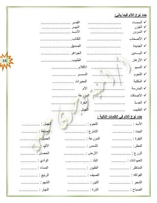34
‫ياتي‬ ‫فيما‬ ‫الالم‬ ‫نوع‬ ‫حدد‬:
‫السمــاء‬.............................‫القمــر‬..........................
‫الجزر‬.............................‫النهــر‬.........................
‫السرور‬.............................‫األســد‬...........................
‫األصحاب‬..............................‫الكتاب‬............................
‫الجديدة‬..............................‫الصديق‬...........................
‫اليــــدين‬..............................‫الجواهر‬.........................
‫األزهار‬..............................‫الطبيب‬...........................
‫النسيم‬...........................‫األقالم‬........................
‫اللحوم‬...........................‫النــســر‬.....................
‫المكتبة‬..........................‫البحيرات‬...................
‫المدرسة‬...........................‫األم‬....................
‫األصدقاء‬..........................‫المزرعة‬......................
ّ‫د‬‫الجـــ‬...........................‫البقرة‬.....................
‫الطبيب‬...........................‫الجمل‬.....................
‫التالية‬ ‫الكلمات‬ ‫في‬ ‫الالم‬ ‫نوع‬ ‫حدد‬:
‫األسد‬................. :‫ال‬‫لحوم‬.................. :‫الجمل‬................ :
‫البيت‬...... :...........‫الشارع‬.................. :‫الحديقة‬.............. :
‫ال‬‫بقرة‬.............. :...‫ال‬‫مزرعة‬.................. :‫الجميل‬................ :
‫الم‬‫طر‬.................. :‫الش‬‫مس‬................. :‫األب‬................. :
‫الزرع‬................ :.‫األرض‬.................. :‫الحصان‬............. :
‫الحيوانات‬............. :‫البلد‬..................... :‫الوادي‬.............. :
‫المن‬‫ا‬‫ظر‬.. :...............‫الط‬‫يور‬................. :‫المسا‬‫ء‬.............. :
‫الف‬‫واكه‬.................. :‫الصيف‬................. :‫ال‬‫ربيع‬................ :
‫الشجر‬................... :‫ال‬‫تين‬................. :..‫الش‬‫هم‬................ :
‫الصباح‬.................. :‫الذ‬‫رة‬................... :‫الن‬‫هار‬................. :
 