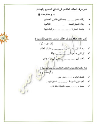 36
‫بالجملة‬ ‫الصحيح‬ ‫المكان‬ ‫فى‬ ‫المناسب‬ ‫العطف‬ ‫حرف‬ ‫ضع‬:
((‫و‬–‫ثم‬–‫فـ‬))
‫باسم‬ ‫وقف‬..........‫الصباح‬ ‫طابور‬ ‫فى‬ ‫بسمة‬
‫الفصل‬ ‫المعلم‬ ‫دخل‬....................‫التالميذ‬
‫ا‬ ‫جاءت‬‫لسيارة‬.....................‫فيها‬ ‫ركبت‬
‫القوسين‬ ‫بين‬ ‫مما‬ ‫مناسب‬ ‫عطف‬ ‫بحرف‬ ‫النقط‬ ‫مكان‬ ‫أكمل‬:
{‫فـ‬-‫و‬–‫ثم‬}
، ‫عمى‬ ‫بيت‬ ‫إلى‬ ‫وصلنا‬..............‫الغذاء‬ ‫تناولنا‬
‫صحيفة‬ ‫أبى‬ ‫قرأ‬.................‫مجلة‬
‫أبى‬ ‫ذهب‬..................‫جدى‬ ‫بيت‬ ‫إلى‬ ‫عمى‬
‫حر‬ ‫النقط‬ ‫مكان‬ ‫ضع‬‫القوسين‬ ‫بين‬ ‫مما‬ ‫المناسب‬ ‫العطف‬ ‫ف‬:
(ّ‫م‬‫ث‬–‫فـ‬-‫و‬)
، ‫الباب‬ ‫فتحت‬.........‫أخى‬ ‫دخل‬.
، ‫المدرسة‬ ‫إلى‬ ‫ذهبت‬.............‫اليوم‬ ‫النادى‬.
، ‫محمد‬..........‫متفوقان‬ ‫تلميذان‬ ‫محمود‬.
 