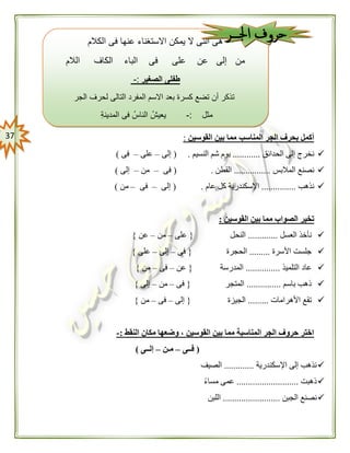 37 ‫القوسين‬ ‫بين‬ ‫مما‬ ‫المناسب‬ ‫الجر‬ ‫بحرف‬ ‫أكمل‬:
‫الحدائق‬ ‫إلى‬ ‫نخرج‬............‫النسيم‬ ‫شم‬ ‫يوم‬( .‫إلى‬–‫على‬–‫فى‬)
‫المالبس‬ ‫نصنع‬................‫القطن‬( .‫فى‬–‫من‬–‫إلى‬)
‫نذهب‬...............‫عام‬ ‫كل‬ ‫اإلسكندرية‬( .‫إلى‬–‫فى‬–‫من‬)
‫القوسين‬ ‫بين‬ ‫مما‬ ‫الصواب‬ ‫تخير‬:
‫العسل‬ ‫نأخذ‬.............‫النحل‬{‫على‬–‫من‬–‫عن‬}
‫األسرة‬ ‫جلست‬.........‫الحجرة‬{‫فى‬–‫إلى‬–‫على‬}
‫التلميذ‬ ‫عاد‬...............‫المدرسة‬{‫عن‬–‫فى‬–‫من‬}
‫باسم‬ ‫ذهب‬...............‫المتجر‬{‫فى‬–‫من‬–‫إلى‬}
‫األهرامات‬ ‫تقع‬.........‫الجيزة‬{‫إلى‬–‫فى‬–‫من‬}
‫النقط‬ ‫مكان‬ ‫وضعها‬ ، ‫القوسين‬ ‫بين‬ ‫مما‬ ‫المناسبة‬ ‫الجر‬ ‫حروف‬ ‫اختر‬:-
(‫فــى‬–‫مـن‬–‫إلــى‬)
‫اإلسكندرية‬ ‫إلى‬ ‫نذهب‬.............‫الصيف‬
‫ذهبت‬...........................ً‫ء‬‫مسا‬ ‫عمى‬
‫الجبن‬ ‫نصنع‬.........................‫اللبن‬
‫الكالم‬ ‫فى‬ ‫عنها‬ ‫االستغناء‬ ‫يمكن‬ ‫ال‬ ‫التى‬ ‫هى‬
‫الالم‬ ‫الكاف‬ ‫الباء‬ ‫فى‬ ‫على‬ ‫عن‬ ‫إلى‬ ‫من‬
-: ‫الصغير‬ ‫طفلى‬
‫الجر‬ ‫لحرف‬ ‫التالى‬ ‫المفرد‬ ‫االسم‬ ‫بعد‬ ‫كسرة‬ ‫تضع‬ ‫أن‬ ‫تذكر‬
‫مثل‬:-ُ‫يعيش‬ُ‫الناس‬‫المدينة‬ ‫فى‬
‫المفرد‬ ‫االسم‬ ‫كان‬ ‫إذا‬ ‫بالكسرة‬ ‫وتنوين‬"‫نكرة‬"‫بدون‬(‫والم‬ ‫الف‬)
‫مثل‬:-ُ‫قرأت‬ٍ‫د‬‫جدي‬ ٍ‫ب‬‫كتا‬ ‫من‬
‫اجلـــر‬ ‫حروف‬
 