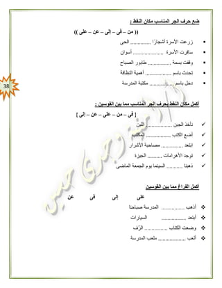 38
‫ح‬ ‫ضع‬‫النقط‬ ‫مكان‬ ‫المناسب‬ ‫الجر‬ ‫رف‬:
((‫من‬–‫فى‬–‫إلى‬–‫عن‬–‫على‬))
‫ا‬ً‫أشجار‬ ‫األسرة‬ ‫زرعت‬..............‫الحى‬
‫األسرة‬ ‫سافرت‬.....................‫أسوان‬
‫بسمة‬ ‫وقفت‬................‫الصباح‬ ‫طابور‬
‫باسم‬ ‫تحدث‬..................‫النظافة‬ ‫أهمية‬
‫باسم‬ ‫دخل‬.................‫المدرسة‬ ‫مكتبة‬
‫القوسين‬ ‫بين‬ ‫مما‬ ‫المناسب‬ ‫الجر‬ ‫بحرف‬ ‫النقط‬ ‫مكان‬ ‫أكمل‬:
{‫فى‬–‫من‬–‫على‬–‫عن‬–‫إلى‬}
‫الجبن‬ ‫نأخذ‬..................‫اللبن‬
‫الكتب‬ ‫أضع‬.................‫المكتب‬
‫ابتعد‬...............‫األشرار‬ ‫مصاحبة‬
‫األهرامات‬ ‫توجد‬..........‫الجيزة‬
‫ذهبنا‬...........‫الماضى‬ ‫الجمعة‬ ‫يوم‬ ‫السينما‬
‫القوسين‬ ‫بين‬ ‫مما‬ ‫الفراغ‬ ‫أكمل‬
‫عن‬ ‫فى‬ ‫إلى‬ ‫على‬
‫أذهب‬................‫ا‬ً‫ـ‬‫صباح‬ ‫المدرسة‬
‫أبتعد‬.................‫السيارات‬
‫الكتاب‬ ‫وضعت‬................‫ّف‬‫ر‬‫ال‬
‫ألعب‬...................‫مل‬‫المدرسة‬ ‫عب‬
 