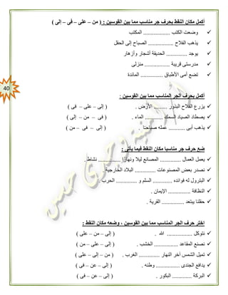 41
‫بحرف‬ ‫النقط‬ ‫مكان‬ ‫أكمل‬‫القوسين‬ ‫بين‬ ‫مما‬ ‫مناسب‬ ‫جر‬:(‫من‬–‫على‬–‫فى‬–‫إلى‬)
‫الكتب‬ ‫وضعت‬..................‫المكتب‬
‫الفالح‬ ‫يذهب‬.................‫الحقل‬ ‫إلى‬ ‫الصباح‬
‫يوجد‬..............‫وأزهار‬ ‫أشجار‬ ‫الحديقة‬
‫قريبة‬ ‫مدرستى‬.................‫منزلى‬
‫األطباق‬ ‫أمى‬ ‫تضع‬...............‫المائد‬‫ة‬
‫القوسين‬ ‫بين‬ ‫مما‬ ‫المناسب‬ ‫الجر‬ ‫بحرف‬ ‫أكمل‬:
‫البذور‬ ‫الفالح‬ ‫يزرع‬.........‫األرض‬( .‫إلى‬–‫على‬–‫فى‬)
‫السمك‬ ‫الصياد‬ ‫يصطاد‬............‫الماء‬( .‫فى‬–‫من‬–‫إلى‬)
‫أبى‬ ‫يذهب‬...........‫ا‬ً‫ـ‬‫صباح‬ ‫عمله‬.(‫إلى‬–‫فى‬–‫من‬)
‫يأتى‬ ‫فيما‬ ‫النقط‬ ‫مكان‬ ‫مناسبا‬ ‫جر‬ ‫حرف‬ ‫ضع‬:
‫العمال‬ ‫يعمل‬..............‫ا‬ً‫ونهار‬ ‫ليال‬ ‫المصانع‬...............‫نشاط‬.
‫المصنوعات‬ ‫بعض‬ ‫نصدر‬..............‫الخارجية‬ ‫البالد‬.
‫فوائده‬ ‫له‬ ‫البترول‬.............‫و‬ ‫السلم‬..............‫الحرب‬.
‫ا‬‫لنظافة‬...............‫اإليمان‬.
‫يبتعد‬ ‫حقلنا‬...............‫القرية‬.
‫النقط‬ ‫مكان‬ ‫وضعه‬ ، ‫القوسين‬ ‫بين‬ ‫مما‬ ‫المناسب‬ ‫الجر‬ ‫حرف‬ ‫اختر‬:
‫نتوكل‬.................‫هللا‬( .‫إلى‬–‫من‬–‫على‬)
‫المقاعد‬ ‫نصنع‬................‫الخشب‬.(‫إلى‬–‫على‬–‫من‬)
‫النهار‬ ‫آخر‬ ‫الشمس‬ ‫تميل‬..............‫الغرب‬( .‫من‬–‫إلى‬–‫على‬)
‫الجندى‬ ‫يدافع‬................‫وطنه‬( .‫إلى‬–‫عن‬–‫فى‬)
‫البركة‬.............‫البكور‬( .‫إلى‬–‫عن‬–‫فى‬)
 