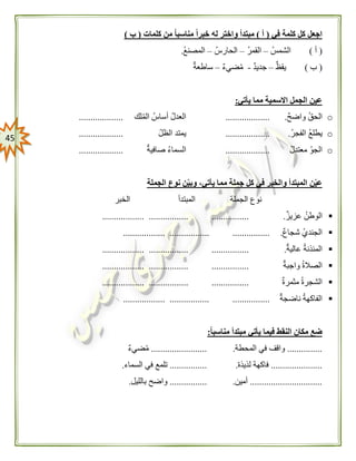 45
‫في‬ ‫كلمة‬ ‫كل‬ ‫اجعل‬(‫أ‬)‫كلمات‬ ‫من‬ ً‫ا‬‫مناسب‬ ً‫ا‬‫خبر‬ ‫له‬ ‫واختر‬ ‫مبتدأ‬(‫ب‬)
(‫أ‬)‫الشمس‬–‫القمر‬–‫الحارس‬–‫المصنع‬.
(‫ب‬)‫يقظ‬–‫ج‬‫ديد‬-‫ضيء‬‫م‬–‫ساطعة‬
‫يأتي‬ ‫مما‬ ‫االسمية‬ ‫الجمل‬ ‫عين‬:
o‫واضح‬ ‫الحق‬....................‫لك‬‫الم‬ ‫أساس‬ ‫العدل‬...................
o‫الفجر‬ ‫يطلع‬....................‫الظل‬ ‫يمتد‬...................
o‫معتدل‬ ‫الجو‬...................‫صافية‬ ‫السماء‬...................
‫الجملة‬ ‫نوع‬ ‫ن‬‫وبي‬ ،‫يأتي‬ ‫مما‬ ‫جملة‬ ‫كل‬ ‫في‬ ‫والخبر‬ ‫المبتدأ‬ ‫ن‬‫عي‬
‫الجملة‬ ‫نوع‬‫المبتدأ‬‫الخبر‬
‫عزيز‬ ‫الوطن‬....................................................
‫شجاع‬ ‫الجندي‬....................................................
‫عالية‬ ‫المئذنة‬....................................................
‫واجبة‬ ‫الصالة‬...................................................
‫مثمرة‬ ‫الشجرة‬...................................................
‫ناضجة‬ ‫الفاكهة‬...................................................
ً‫ا‬‫مناسب‬ ‫مبتدأ‬ ‫يأتي‬ ‫فيما‬ ‫النقط‬ ‫مكان‬ ‫ضع‬:
...............‫المحطة‬ ‫في‬ ‫واقف‬.........................‫ضيء‬‫م‬
......................‫لذيذة‬ ‫فاكهة‬.................‫في‬ ‫تلمع‬‫السماء‬.
...............................‫أمين‬.................‫بالليل‬ ‫واضح‬.
 