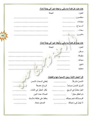 46
‫تامة‬ ‫جملة‬ ‫في‬ ً‫ا‬‫خبر‬ ‫واجعله‬ ،‫يأتي‬ ‫مما‬ ‫كلمة‬ ‫كل‬ ‫مفرد‬ ‫هات‬:
‫المفرد‬‫الجملة‬
‫مخلصون‬..................... :.........................................................
‫مهذبات‬:..............................................................................
‫أنـــــواع‬:..............................................................................
‫سعداء‬:..............................................................................
‫ماهرون‬:..............................................................................
‫تامة‬ ‫جملة‬ ‫في‬ ً‫ا‬‫خبر‬ ‫واجعله‬ ،‫يأتي‬ ‫مما‬ ‫كلمة‬ ‫كل‬ ‫جمع‬ ‫هات‬:
‫المفرد‬‫الجملة‬
‫مسافر‬:..............................................................................
‫متفوقة‬:..............................................................................
‫مجاهد‬:..............................................................................
‫ناجح‬:..............................................................................
‫مجتهد‬:..............................................................................
‫والفعلية‬ ‫منها‬ ‫االسمية‬ ‫ن‬‫وبي‬ ،‫اآلتية‬ ‫الجمل‬ ‫اقرأ‬:
‫شرقة‬‫م‬ ‫الشمس‬.....................‫الشمس‬ ‫السحاب‬ ‫غطي‬‫ي‬.................. ....
ً‫ا‬‫صباح‬ ‫الشمس‬ ‫شرق‬‫ت‬..................... .‫عاصفة‬ ‫الرياح‬......................
‫الربيع‬ ‫في‬ ‫معتدل‬ ‫الجو‬..................... .‫الشتاء‬ ‫في‬ ‫المطر‬ ‫كثر‬‫ي‬........................
ً‫ا‬‫مبكر‬ ‫الطفل‬ ‫نام‬.....................‫الدين‬ ‫عماد‬ ‫الصالة‬........................
‫بحياتك‬ ‫تنعم‬ ‫صالتك‬ ‫أقم‬.....................‫مالبسك‬ ‫نظافة‬ ‫على‬ ‫حافظ‬......................
‫واجباتك‬ ‫في‬ ‫تهمل‬ ‫ال‬.....................‫منجاة‬ ‫الصدق‬......................
 