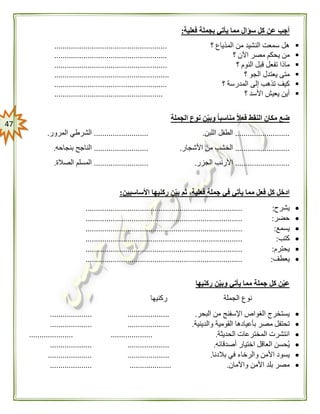 47
‫فعل‬ ‫بجملة‬ ‫يأتي‬ ‫مما‬ ‫سؤال‬ ‫كل‬ ‫عن‬ ‫أجب‬‫ية‬:
‫؟‬ ‫المذياع‬ ‫من‬ ‫النشيد‬ ‫سمعت‬ ‫هل‬......................................................
‫؟‬ ‫اآلن‬ ‫مصر‬ ‫يحكم‬ ‫من‬......................................................
‫؟‬ ‫النوم‬ ‫قبل‬ ‫تفعل‬ ‫ماذا‬......................................................
‫يعتدل‬ ‫متى‬‫؟‬ ‫الجو‬.......................................................
‫؟‬ ‫المدرسة‬ ‫إلى‬ ‫تذهب‬ ‫كيف‬......................................................
‫؟‬ ‫األسد‬ ‫يعيش‬ ‫أين‬....................................................
‫الن‬ ‫مكان‬ ‫ضع‬‫الجملة‬ ‫نوع‬ ‫ن‬‫وبي‬ ً‫ا‬‫مناسب‬ ً‫ال‬‫فع‬ ‫قط‬
..........................‫اللبن‬ ‫الطفل‬...........................‫المرور‬ ‫الشرطي‬.
..........................‫األشجار‬ ‫من‬ ‫الخشب‬...........................‫بنجاحه‬ ‫الناجح‬.
..........................‫الجزر‬ ‫األرنب‬...........................‫الصالة‬ ‫المسلم‬.
‫األساسيين‬ ‫ركنيها‬ ‫ن‬‫بي‬ ‫ثم‬ ،‫فعلية‬ ‫جملة‬ ‫في‬ ‫يأتي‬ ‫مما‬ ‫فعل‬ ‫كل‬ ‫ادخل‬:
‫يشرح‬:...........................................................................
‫حضر‬:...........................................................................
‫يسمع‬:...........................................................................
‫كتب‬:...........................................................................
‫يحترم‬:...........................................................................
‫يعطف‬:...........................................................................
‫ركنيها‬ ‫ن‬‫وبي‬ ‫يأتي‬ ‫مما‬ ‫جملة‬ ‫كل‬ ‫ن‬‫عي‬
‫الجملة‬ ‫نوع‬‫ركنيها‬
‫البحر‬ ‫من‬ ‫اإلسفنج‬ ‫الغواص‬ ‫يستخرج‬.........................................
‫م‬ ‫تحتفل‬‫والدينية‬ ‫القومية‬ ‫بأعيادها‬ ‫صر‬.........................................
‫الحديثة‬ ‫المخترعات‬ ‫انتشرت‬..........................................
‫أصدقائه‬ ‫اختيار‬ ‫العاقل‬ ‫حسن‬‫ي‬.........................................
‫ا‬ ‫يسود‬‫بالدنا‬ ‫في‬ ‫والرخاء‬ ‫ألمن‬..........................................
‫واآلمان‬ ‫األمن‬ ‫بلد‬ ‫مصر‬.........................................
 