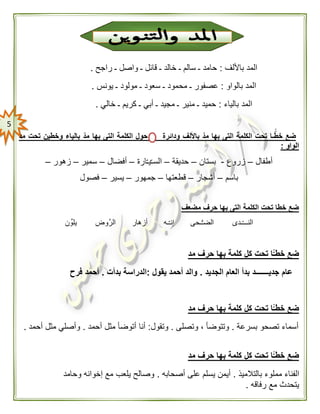 5
‫باأللف‬ ‫المد‬:‫راجح‬ ‫ـ‬ ‫واصل‬ ‫ـ‬ ‫قائل‬ ‫ـ‬ ‫خالد‬ ‫ـ‬ ‫سالم‬ ‫ـ‬ ‫حامد‬.
‫بالواو‬ ‫المد‬:‫يونس‬ ‫ـ‬ ‫مولود‬ ‫ـ‬ ‫سعود‬ ‫ـ‬ ‫محمود‬ ‫ـ‬ ‫عصفور‬.
‫ال‬‫بالياء‬ ‫مد‬:‫خالي‬ ‫ـ‬ ‫كريم‬ ‫ـ‬ ‫أبي‬ ‫ـ‬ ‫مجيد‬ ‫ـ‬ ‫منير‬ ‫ـ‬ ‫حميد‬.
‫مد‬ ‫تحت‬ ‫وخطين‬ ‫بالياء‬ ّ‫مد‬ ‫بها‬ ‫التى‬ ‫الكلمة‬ ‫حول‬ ‫ودائرة‬ ‫باأللف‬ ّ‫مد‬ ‫بها‬ ‫التى‬ ‫الكلمة‬ ‫تحت‬ ‫ـا‬ًّّ‫خط‬ ‫ضع‬
‫الواو‬:
‫أطفال‬–‫زروع‬-‫بستان‬–‫حديقة‬–‫ارة‬ّ‫ـ‬‫ي‬ّ‫ـ‬‫الس‬–‫أفضال‬–‫سمير‬–‫زهور‬–
‫باسم‬–‫أشجار‬–‫قطعتها‬–‫جم‬‫هور‬–‫يسير‬–‫فصول‬
‫مضعف‬ ‫حرف‬ ‫بها‬ ‫التى‬ ‫الكلمة‬ ‫تحت‬ ‫خطا‬ ‫ضع‬
‫ن‬‫يلو‬ ‫الرَّوض‬ ‫أزهار‬ ‫ـه‬ّ‫ـ‬‫إن‬ ‫ـحى‬ُّ‫ـ‬‫الض‬ ‫ـدى‬ّ‫ـ‬‫النــ‬
‫مد‬ ‫حرف‬ ‫بها‬ ‫كلمة‬ ‫كل‬ ‫تحت‬ ‫ًّا‬ّ‫خطـ‬ ‫ضع‬
‫الجديد‬ ‫العام‬ ‫بدأ‬ ‫جديـــــــد‬ ‫عام‬.‫يقول‬ ‫أحمد‬ ‫والد‬:‫بدأت‬ ‫الدراسة‬.‫أحمد‬‫فرح‬
‫مد‬ ‫حرف‬ ‫بها‬ ‫كلمة‬ ‫كل‬ ‫تحت‬ ‫ًّا‬ّ‫خطـ‬ ‫ضع‬
‫بسرعة‬ ‫تصحو‬ ‫أسماء‬.‫وتصلى‬ ، ‫وتتوضأ‬.‫وتقول‬:‫أنا‬‫أحمد‬ ‫مثل‬ ‫أتوضأ‬.‫أحمد‬ ‫مثل‬ ‫وأصلي‬.
‫مد‬ ‫حرف‬ ‫بها‬ ‫كلمة‬ ‫كل‬ ‫تحت‬ ‫ًّا‬ّ‫خطـ‬ ‫ضع‬
‫بالتالميذ‬ ‫مملوء‬ ‫الفناء‬.‫أصحابه‬ ‫على‬ ‫يسلم‬ ‫أيمن‬.‫وحامد‬ ‫إخوانه‬ ‫مع‬ ‫يلعب‬ ‫وصالح‬
‫مع‬ ‫يتحدث‬‫رفاقه‬.
 