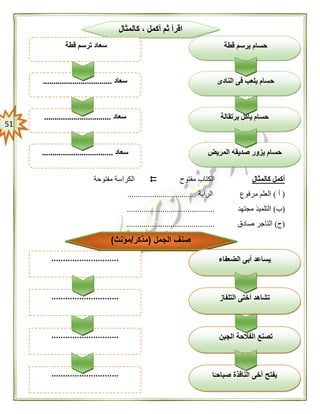 50
‫كالمثال‬ ‫أكمل‬‫مفتوح‬ ‫الكتاب‬‫مفتوحة‬ ‫الكراسة‬
(‫أ‬)‫الراية‬ ‫مرفوع‬ ‫العلم‬.................................
(‫ب‬)‫مجتهد‬ ‫التلميذ‬..........................................
(‫ج‬)‫صادق‬ ‫التاجر‬..........................................
‫الجبن‬ ‫الفالحة‬ ‫تصنع‬
‫النافذ‬ ‫أخى‬ ‫يفتح‬‫ا‬ًّ‫صباحـ‬ ‫ة‬.............................
.............................
‫الجمل‬ ‫صنف‬(‫مذكر‬/‫مؤنث‬)
‫الضعفاء‬ ‫أبى‬ ‫يساعد‬
‫التلفاز‬ ‫أختى‬ ‫تشاهد‬.............................
.............................
‫برتقالة‬ ‫يأكل‬ ‫حسام‬
‫حس‬‫المريض‬ ‫صديقه‬ ‫يزور‬ ‫ام‬‫سعاد‬..................................
‫سعاد‬................................
‫كالمثال‬ ، ‫أكمل‬ ‫ثم‬ ‫اقرأ‬
‫قطة‬ ‫يرسم‬ ‫حسام‬
‫النادى‬ ‫فى‬ ‫يلعب‬ ‫حسام‬‫سعاد‬.................................
‫قطة‬ ‫ترسم‬ ‫سعاد‬
 