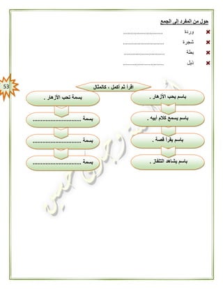 53
‫الجمع‬ ‫إلى‬ ‫المفرد‬ ‫من‬ ‫حول‬
‫وردة‬...........................
‫شجرة‬............................
‫بطة‬............................
‫ذيل‬............................
‫كالمثال‬ ، ‫أكمل‬ ‫ثم‬ ‫اقرأ‬
‫قصة‬ ‫يقرأ‬ ‫باسم‬.
‫التلفاز‬ ‫يشاهد‬ ‫باسم‬.‫بسمة‬..............................
‫بسمة‬..............................
‫األزهار‬ ‫يحب‬ ‫باسم‬.
‫أبيه‬ ‫كالم‬ ‫يسمع‬ ‫باسم‬.‫بسمة‬..............................
‫األزهار‬ ‫تحب‬ ‫بسمة‬.
 