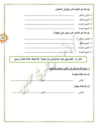 56
‫االمتحان‬ ‫فى‬ ‫نجح‬ ‫الذى‬ ‫التلميذ‬ ‫هو‬ ‫هذا‬.
‫المذكر‬ ‫المثنى‬:---------------------------------------------------------
‫ا‬‫المذكر‬ ‫لجمع‬:---------------------------------------------------------
‫المؤنث‬ ‫المثنى‬:---------------------------------------------------------
‫المؤنث‬ ‫الجمع‬:---------------------------------------------------------
‫البطول‬ ‫على‬ ‫حصل‬ ‫الذى‬ ‫الالعب‬ ‫هو‬ ‫هذا‬‫ة‬.
‫المذكر‬ ‫المثنى‬:---------------------------------------------------------
‫المذكر‬ ‫الجمع‬:---------------------------------------------------------
‫المؤنث‬ ‫المثنى‬:---------------------------------------------------------
‫المؤنث‬ ‫الجمع‬:---------------------------------------------------------
‫د‬/‫بنوعيهما‬ ‫والجمع‬ ‫المثنى‬ ‫إلى‬ ‫يأتى‬ ‫مما‬ ً‫ال‬‫ك‬ ‫حول‬
‫مفتوحة‬ ‫نافذة‬ ‫هذه‬.
‫المثنى‬:--------------------------------‫الجمع‬:---------------------------------
‫مهذبة‬ ‫فتاة‬ ‫هذه‬.
‫المثنى‬:--------------------------------‫الجمع‬:-------------------------------
‫أن‬ ‫تذكر‬:‫ًّا‬‫د‬‫مفر‬ ‫يبقى‬ ‫الفعل‬(‫ا‬ًّ‫م‬‫دائ‬)‫فال‬ ‫؛‬ ‫الجملة‬ ‫أول‬ ‫في‬‫جمع‬ ‫أو‬ ‫تثنية‬ ‫عالمة‬ ‫تلحقه‬
 